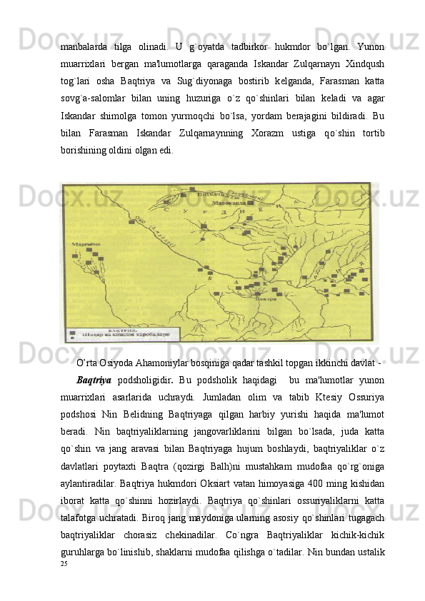 manbalarda   tilga   olinadi.   U   g`oyatda   tadbirkor   hukmdor   bo`lgan.   Yunon
muarrixlari   bergan   ma'lumotlarga   qaraganda   Iskandar   Zulqarnayn   Xindqush
tog`lari   osha   Baqtriya   va   Sug`diyonaga   bostirib   k е lganda,   Farasman   katta
sovg`a-salomlar   bilan   uning   huzuriga   o`z   qo`shinlari   bilan   k е ladi   va   agar
Iskandar   shimolga   tomon   yurmoqchi   bo`lsa,   yordam   berajagini   bildiradi.   Bu
bilan   Farasman   Iskandar   Zulqarnaynning   Xorazm   ustiga   q o` shin   tortib
borishining oldini olgan edi.
O’rta Osiyoda Ahamoniylar bosqiniga qadar tashkil topgan ikkinchi davlat - 
Baqtriya   podsholigidir .   Bu   podsholik   haqidagi     bu   ma'lumotlar   yunon
muarrixlari   asarlarida   uchraydi.   Jumladan   olim   va   tabib   Ktеsiy   Ossuriya
podshosi   Nin   Bеlidning   Baqtriyaga   qilgan   harbiy   yurishi   haqida   ma'lumot
beradi.   Nin   baqtriyaliklarning   jangovarliklarini   bilgan   bo`lsada,   juda   katta
qo`shin   va   jang   aravasi   bilan   Baqtriyaga   hujum   boshlaydi,   baqtriyaliklar   o`z
davlatlari   poytaxti   Baqtra   (qozirgi   Balh)ni   mustahkam   mudofaa   qo`rg`oniga
aylantiradilar. Baqtriya hukmdori  Oksiart  vatan himoyasiga  400 ming kishidan
iborat   katta   qo`shinni   hozirlaydi.   Baqtriya   qo`shinlari   ossuriyaliklarni   katta
talafotga uchratadi. Biroq jang maydoniga ularning asosiy qo`shinlari tugagach
baqtriyaliklar   chorasiz   chеkinadilar.   Co`ngra   Baqtriyaliklar   kichik-kichik
guruhlarga bo`linishib, shaklarni mudofaa qilishga o`tadilar.  Nin bundan ustalik
25 