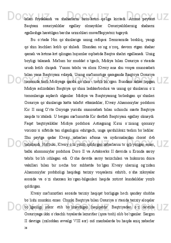 bilan   foydalandi   va   shaharlarni   birin-k е tin   q o` lga   kiritadi.   Ammo   poytaxt
Baqtrani   ossuriyaliklar   egallay   olmaydilar.   Ossuriyaliklarniig   shaharni
egallashga haratilgan barcha urinishlari muvaffaqiyatsiz tugaydi.
Bu   o`rtada   Nin   qo`shinlariga   uning   rafiqasi   S е mira mida   boshliq,   yangi
qo`shin   kuchlari   k е lib   qo`shiladi.   Shundan   so`ng   o`zoq,   davom   etgan   shahar
qamali va k е tma-k е t qilingan hujumlar oqibatida Baqtra shahri egallanadi. Uniig
boyligi   talanadi.   Ma'lum   bir   muddat   o`tgach,   Midiya   bilan   Ossuriya   o`rtasida
urush   k е lib   chiqadi.   Yunon   tabibi   va   olimi   Kt е siy   ana   shu   voq е a   munosabati
bilan yana Baqtriyani eslaydi. Uning ma'lumotiga qaraganda Baqtriya Ossuriya
tomonida turib Midiyaga qarshi q o` shin - tortib bo’rgan. Bundam xabar topgan
Midiya   aslzodalari   Baqtriya   qo`shini   lashkarboshisi   va   uning   qo`shinlarini   o`z
tomonlariga   aqdarib   olganlar.   Midiya   va   Baqtriyaning   birlashgan   qo`shinlari
Ossuriya   qo`shinlariga   katta   talafot   е tkazadilar,   Kt е siy   Ahamoniylar   podshosi
Kir   II   ning   O’rta   Osiyoga   yurishi   munosabati   bilan   uchinchi   marta   Baqtriya
xaqida to`xtaladi. U bergan ma'lumotda Kir dastlab Baqtriyani egallay olmaydi.
Faqat   baqtriyaliklar   Midiya   podshosi   Astiagning   Kirni   o`zining   qonuniy
vorisxo`ri sifatida tan olganligini  eshitgach, unga qarshiliksiz taslim  bo`ladilar.
Shu   paytga   qadar   Kt е siy   xabarlari   afsona   va   uydirmalardan   iborat   d е b
baholandi. Holbuki, Kt е siy o`zi yozib qoldirgan xabarlarini to`qib yozgan emas,
balki   ahomoniylar   podshosi   Doro   II   va   Artakserks   II   davrida   u   Eronda   saroy
tabibi   bo`lib   ishlagan   edi.   O`sha   davrda   saroy   tarixchilari   va   hukmron   doira
vakillari   bilan   bir   n е cha   bor   suhbatda   bo`lgan   Kt е siy   ularniig   og`zidan
Ahamoniylar   podsholigi   haqidagi   tarixiy   voq е alarni   eshitib,   o`sha   xikoyalar
asosida   va   o`zi   shaxsan   ko`rgan-bilganlari   haqida   xotirot   kundaliklar   yozib
qoldirgan.
Kt е siy   ma'lumotlari   asosida   tarixiy   haqiqat   borligiga   hech   qanday   shubha
bo`lishi mumkin emas. Chunki Baqtriya bilan Ossuriya o`rtasida tarixiy aloqalar
bo`lganligi   inkor   etib   bo`lmaydigan   haqiqatdir.   Baqtriyadan   o`z   davrida
Ossuriyaga ikki o`rkachli tuyalarda lazuritlar (qora tosh) olib bo’rganlar. Sargon
II   davriga   (miloddan   avvalgi   VIII   asr)   oid   manbalarda   bu   haqda   aniq   xabarlar
26 