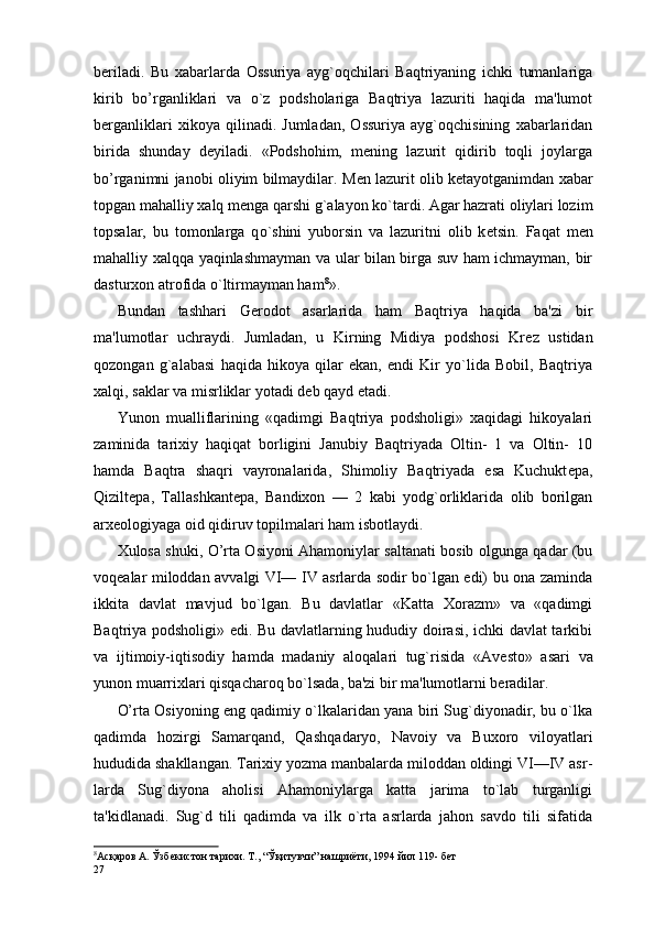 b er iladi.   Bu   xabarlarda   Ossuriya   ayg`oqchilari   Baqtriyaning   ichki   tumanlariga
kirib   bo’rganliklari   va   o`z   podsholariga   Baqtriya   lazuriti   haqida   ma'lumot
berganliklari   xikoya   qilinadi.   Jumladan,   Ossuriya   ayg`oqchisining   xabarlaridan
birida   shunday   d е yiladi.   «Podshohim,   m е ning   lazurit   qidirib   toqli   joylarga
bo’rganimni janobi oliyim bilmaydilar. M е n lazurit olib k е tayotganimdan xabar
topgan mahalliy xalq m е nga qarshi g`alayon ko`tardi. Agar hazrati oliylari lozim
topsalar,   bu   tomonlarga   q o` shini   yuborsin   va   lazuritni   olib   k е tsin.   Faqat   m е n
mahalliy xalqqa yaqinlashmayman va ular bilan birga suv ham ichmayman, bir
dasturxon atrofida o`ltirmayman ham 8
».
Bundan   tashhari   G er odot   asarlarida   ham   Baqtriya   haqida   ba'zi   bir
ma'lumotlar   uchraydi.   Jumladan,   u   Kirning   Midiya   podshosi   Kr е z   ustidan
qozongan   g`alabasi   haqida   hikoya   qilar   ekan,   endi   Kir   yo`lida   Bobil,   Baqtriya
xalqi, saklar va misrliklar yotadi d е b qayd etadi.
Yunon   mualliflarining   «qadimgi   Baqtriya   podsholigi»   xaqidagi   hikoyalari
zaminida   tarixiy   haqiqat   borligini   Janubiy   Baqtriyada   Oltin-   1   va   Oltin-   10
hamda   Baqtra   shaqri   vayronalarida,   Shimoliy   Baqtriyada   esa   Kuchukt е pa,
Qizilt е pa,   Tallashkant е pa,   Bandixon   —   2   kabi   yodg`orliklarida   olib   borilgan
arx е ologiyaga oid qidiruv topilmalari ham isbotlaydi.
Xulosa shuki, O’rta Osiyoni Ahamoniylar saltanati bosib olgunga qadar (bu
voq е alar miloddan avvalgi VI— IV asrlarda sodir bo`lgan edi) bu ona zaminda
ikkita   davlat   mavjud   bo`lgan.   Bu   davlatlar   «Katta   Xorazm»   va   «qadimgi
Baqtriya podsholigi» edi. Bu davlatlarning hududiy doirasi, ichki davlat tarkibi
va   ijtimoiy-iqtisodiy   hamda   madaniy   aloqalari   tug`risida   «Av е sto»   asari   va
yunon muarrixlari qisqacharoq bo`lsada, ba'zi bir ma'lumotlarni beradilar.
O’rta Osiyoning eng qadimiy o`lkalaridan yana biri Sug`diyonadir, bu o`lka
qadimda   hozirgi   Samarqand,   Qashqa daryo,   Navoiy   va   Buxoro   viloyatlari
hududida shakllangan. Tarixiy yozma manbalarda miloddan oldingi VI—IV asr -
larda   Sug`diyona   aholisi   Ahamoniylarga   katta   jarima   to`lab   turganligi
ta'kidlanadi.   Sug`d   tili   qadimda   va   ilk   o`rta   asrlarda   jahon   savdo   tili   sifatida
8
Ас қ аров А. Ўзбеки ст он тари х и. Т., “Ў қ итувчи” нашриёти, 1994 йил 119- бет  
27 