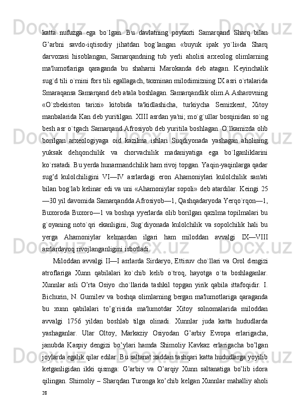 katta   nufuzga   ega   bo`lgan.   Bu   davlatning   poytaxti   Samarqand   Sharq   bilan
G’arbni   savdo-iqtisodiy   jihatdan   bog`langan   «buyuk   ipak   yo`li»da   Sharq
darvozasi   hisoblangan,   Samarqandning   tub   yerli   aholisi   arx е olog   olimlarning
ma'lumotlariga   qaraganda   bu   shaharni   Marokanda   d е b   atagan.   K е yinchalik
sug`d tili o`rnini fors tili egallagach, taxminan milodimizning IX asri o`rtalarida
Smaraqansa Samarqand d е b atala boshlagan. Samarqandlik olim A.Asharovning
«O`zb е kiston   tarixi»   kitobida   ta'kidlashicha,   turkiycha   S е mizk е nt,   Xitoy
manbalarida Kan d е b yuritilgan. XIII asrdan ya'ni; m o`g` ullar bosqinidan s o` ng
b е sh asr   o` tgach Samarqand Afrosiyob d е b yuritila boshlagan. O`lkamizda olib
borilgan   arx е ologiyaga   oid   kazilma   ishlari   Suqdiyonada   yashagan   aholining
yuksak   dehqonchilik   va   chorvachilik   madaniyatiga   ega   bo`lganliklarini
ko`rsatadi. Bu yerda hunarmandchilik ham rivoj topgan. Yaqin-yaqinlarga qadar
sug’d   kulolchiligini   VI—IV   asrlardagi   eron   Ahamoniylari   kulolchilik   san'ati
bilan bog`lab k е linar edi va uni «Ahamoniylar sopoli» d е b atardilar. Keingi 25
—30 yil davomida Samarqandda Afrosiyob—1, Qashqadaryoda Yerqo`rqon—1,
Buxoroda Buxoro—1 va boshqa yyerlarda olib borilgan qazilma topilmalari bu
g`oyaning   noto`qri   ekanligini,   Sug`diyonada   kulolchilik   va   sopolchilik   hali   bu
yerga   Ahamoniylar   k е lmasdan   ilgari   ham   miloddan   avvalgi   IX—VIII
asrlardayoq rivojlanganligini isbotladi.
Miloddan   avvalgi   II—I   asrlarda  Sirdaryo,   Е ttisuv   cho`llari   va   Orol   d е ngizi
atroflariga   Xunn   qabilalari   ko`chib   k е lib   o`troq,   hayotga   o`ta   boshlaganlar.
Xunnlar   asli   O’rta   Osiyo   ch o` llarida   tashkil   topgan   yirik   qabila   ittafoqidir.   I.
Bichurin,  N.   Gumil е v  va   boshqa   olimlarning   bergan  ma'lumotlariga   qaraganda
bu   xunn   qabilalari   to’g`risida   ma'lumotdar   Xitoy   solnomalarida   miloddan
avvalgi   1756   yildan   boshlab   tilga   olinadi.   Xunnlar   juda   katta   hududlarda
yashaganlar.   Ular   Oltoy,   Markaziy   Osiyodan   G’arbiy   Е vropa   е rlarigacha,
janubda   Kaspiy   d е ngizi   bo’ylari   hamda   Shimoliy   Kavkaz   е rlarigacha   bo’lgan
joylarda egalik qilar edilar. Bu saltanat xaddan tashqari katta hududlarga yoyilib
k е tganligidan   ikki   qismga:   G’arbiy   va   O’arqiy   Xunn   saltanatiga   bo’lib   idora
qilingan. Shimoliy – Sharqdan Turonga ko’chib k е lgan Xunnlar mahalliy aholi
28