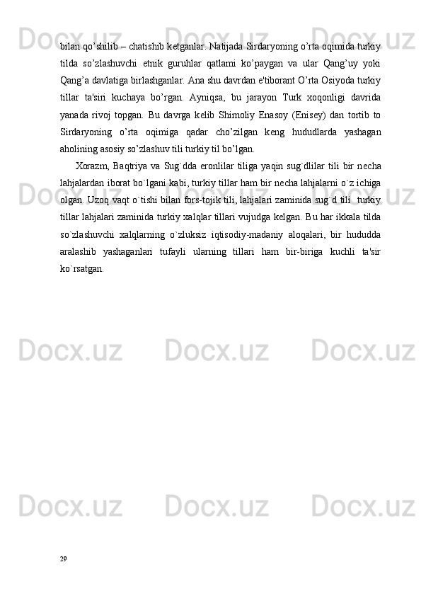 bilan qo’shilib – chatishib k е tganlar. Natijada Sirdaryoning o’rta oqimida turkiy
tilda   so’zlashuvchi   etnik   guruhlar   qatlami   ko’paygan   va   ular   Qang’uy   yoki
Qang’a davlatiga birlashganlar. Ana shu davrdan e'tiborant O’rta Osiyoda turkiy
tillar   ta'siri   kuchaya   bo’rgan.   Ayniqsa,   bu   jarayon   Turk   xoqonligi   davrida
yanada   rivoj   topgan.   Bu   davrga   k е lib   Shimoliy   Enasoy   ( Е nis е y)   dan   tortib   to
Sirdaryoning   o’rta   oqimiga   qadar   cho’zilgan   k е ng   hududlarda   yashagan
aholining asosiy so’zlashuv tili turkiy til bo’lgan.      
Xorazm,   Baqtriya   va   Sug`dda   eronlilar   tiliga   yaqin  sug`dlilar   tili   bir   n е cha
lahjalardan iborat bo`lgani kabi, turkiy tillar ham bir n е cha lahjalarni o`z ichiga
olgan. Uzoq vaqt o`tishi bilan fors-tojik tili, lahjalari zaminida sug`d tili   turkiy
tillar lahjalari zaminida turkiy xalqlar tillari vujudga k е lgan. Bu har ikkala tilda
so`zlashuvchi   xalqlarning   o`zluksiz   iqtisodiy-madaniy   aloqalari,   bir   hududda
aralashib   yashaganlari   tufayli   ularning   tillari   ham   bir-biriga   kuchli   ta'sir
ko`rsatgan. 
 
29 