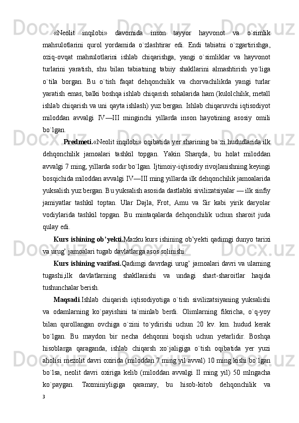 «Neolit   inqilobi»   davomida   inson   tayyor   hayvonot   va   о`simlik
mahsulotlarini   qurol   yordamida   о`zlashtirar   edi.   Endi   tabiatni   о`zgartirishga,
oziq-ovqat   mahsulotlarini   ishlab   chiqarishga,   yangi   о`simliklar   va   hayvonot
turlarini   yaratish,   shu   bilan   tabiatning   tabiiy   shakllarini   almashtirish   yо`liga
о`tila   borgan.   Bu   о`tish   faqat   dehqonchilik   va   chorvachilikda   yangi   turlar
yaratish emas, balki boshqa ishlab chiqarish sohalarida ham (kulolchilik, metall
ishlab chiqarish va uni qayta ishlash) yuz bergan. Ishlab chiqaruvchi iqtisodiyot
miloddan   avvalgi   IV—III   minginchi   yillarda   inson   hayotining   asosiy   omili
bо`lgan.
      Predmeti. «Neolit inqilobi» oqibatida yer sharining ba`zi hududlarida ilk
dehqonchilik   jamoalari   tashkil   topgan.   Yakin   Sharqda,   bu   holat   miloddan
avvalgi 7 ming, yillarda sodir bо`lgan. Ijtimoiy-iqtisodiy rivojlanishning keyingi
bosqichida miloddan avvalgi IV—III ming yillarda ilk dehqonchilik jamoalarida
yuksalish yuz bergan. Bu yuksalish asosida dastlabki sivilizatsiyalar — ilk sinfiy
jamiyatlar   tashkil   toptan.   Ular   Dajla,   Frot,   Amu   va   Sir   kabi   yirik   daryolar
vodiylarida   tashkil   topgan.   Bu   mintaqalarda   dehqonchilik   uchun   sharoit   juda
qulay edi.
Kurs ishining ob’yekti. Mazku kurs ishining ob’yekti qadimgi dunyo tarixi
va urug’ jamoalari tugab davlatlarga asos solinishi.
Kurs ishining vazifasi. Qadimgi davrdagi urug’ jamoalari davri va ularning
tugashi,ilk   davlatlarning   shakllanishi   va   undagi   shart-sharoitlar   haqida
tushunchalar berish.
Maqsadi .Ishlab   chiqarish   iqtisodiyotiga   о`tish   sivilizatsiyaning   yuksalishi
va   odamlarning   kо`payishini   ta`minlab   berdi.   Olimlarning   fikricha,   о`q-yoy
bilan   qurollangan   ovchiga   о`zini   tо`ydirishi   uchun   20   kv.   km.   hudud   kerak
bо`lgan.   Bu   maydon   bir   necha   dehqonni   boqish   uchun   yetarlidir.   Boshqa
hisoblarga   qaraganda,   ishlab   chiqarsh   xо`jaligiga   о`tish   oqibatida   yer   yuzi
aholisi mezolit davri oxirida (miloddan 7 ming yil avval) 10 ming kishi bо`lgan
bо`lsa,   neolit   davri   oxiriga   kelib   (miloddan   avvalgi   II   ming   yil)   50   mlngacha
kо`paygan.   Taxminiyligiga   qaramay,   bu   hisob-kitob   dehqonchilik   va
3 