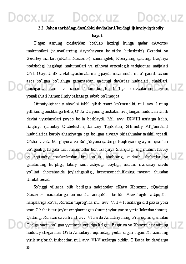 2.2. Jahon tarixidagi dastlabki davlatlar.Ulardagi ijtimoiy-iqtisodiy
hayot.
O’tgan   asrning   oxirlaridan   boshlab   hozirgi   kunga   qadar   «Avesto»
malumotlari   (viloyatlarning   Aryoshayona   bo’yicha   birlashishi)   Gerodot   va
Gekatey   asarlari   («Katta   Xorazm»),   shuningdek,   Ktesiyning   qadimgi   Baqtriya
podsholigi   hagidagi   malumotlari   va   nihoyat   arxeologik   tadqiqotlar   natijalari
O’rta Osiyoda ilk davlat uyushmalarining paydo muammolarini o’rganish uchun
asos   bo’lgan   bo’lishiga   garamasdan,   qadimgi   davlatlar   hududlari,   shakllari,
boshgaruv   tizimi   va   sanasi   bilan   bog’liq   bo’lgan   mavzularning   ayrim
yonalishlari hamon ilmiy bahslarga sabab bo’lmoqda.
Ijtimoiy-iqtisodiy   ahvolni   tahlil   qilish   shuni   ko’rsatadiki,   mil.   avv.   I   ming
yillikning boshlariga kelib, O’rta Osiyoning nisbatan rivojlangan hududlarida ilk
davlat   uyushmalari   paydo   bo’la   boshlaydi.   Mil.   avv.   IX-VIII   asrlarga   kelib,
Baqtriya   (Janubiy   O’zbekiston,   Janubiy   Tojikiston,   SHimoliy   Afg’oniston)
hududlarida harbiy ahamiyatga ega bo’lgan siyosiy birlashmalar  tashkil  topadi.
O’sha davrda Marg’iyona va So’g’diyona qadimgi Baqtriyaning ayrim qismlari
bo’lganligi  hagida turli  malumotlar  bor. Baqtriya Sharqdagi  eng muhim  harbiy
va   iqtisodiy   markazlardan   biri   bo’lib,   aholining,   qudratli   shaharlar   va
galalarning   ko’pligi,   tabiiy   xom   ashyoga   boyligi,   muhim   markaziy   savdo
yo’llari   chorrahasida   joylashganligi,   hunarmandchilikning   ravnaqi   shundan
dalolat beradi.
So’nggi   yillarda   olib   borilgan   tadqiqotlar   «Katta   Xorazm»,   «Qadimgi
Xorazm»   masalalariga   birmuncha   aniqliklar   kiritdi.   Arxeologik   tadqiqotlar
natijalariga ko’ra, Xorazm tuprog’ida mil. avv. VIII-VII asrlarga oid paxsa yoki
xom G’isht turar joylar aniqlanmagan (turar joylar yarim yerto’lalardan iborat).
Qadimgi Xorazm davlati mil. avv. VI asrda Amudaryoning o’rta oqimi qismidan
Orolga yaqin bo’lgan yyerlarda vujudga kelgan. Baqtriya va Xorazm davlatining
hududiy chegaralari O’rta Amudaryo oqimidagi yerlar orgali otgan. Xorazmning
yirik sug’orish inshootlari mil. avv. VI-V asrlarga oiddir. O’lkada bu davrlarga
30