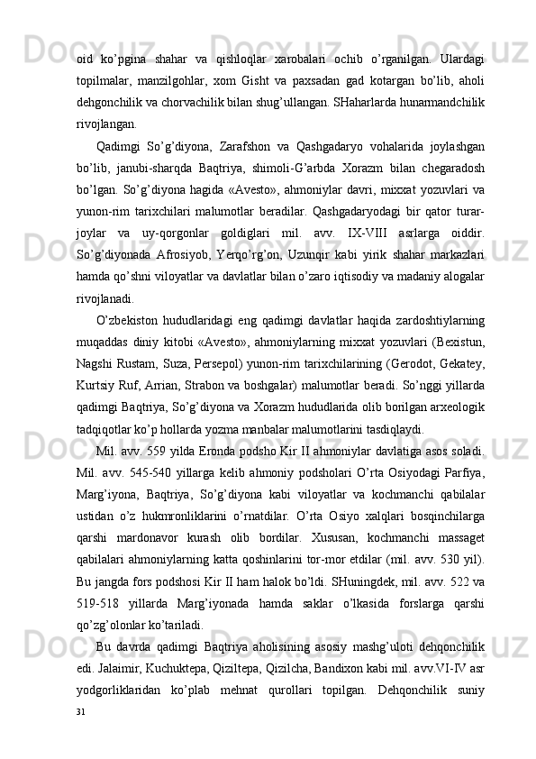 oid   ko’pgina   shahar   va   qishloqlar   xarobalari   ochib   o’rganilgan.   Ulardagi
topilmalar,   manzilgohlar,   xom   Gisht   va   paxsadan   gad   kotargan   bo’lib,   aholi
dehgonchilik va chorvachilik bilan shug’ullangan. SHaharlarda hunarmandchilik
rivojlangan.
Qadimgi   So’g’diyona,   Zarafshon   va   Qashgadaryo   vohalarida   joylashgan
bo’lib,   janubi-sharqda   Baqtriya,   shimoli-G’arbda   Xorazm   bilan   chegaradosh
bo’lgan.   So’g’diyona   hagida   «Avesto»,   ahmoniylar   davri,   mixxat   yozuvlari   va
yunon-rim   tarixchilari   malumotlar   beradilar.   Qashgadaryodagi   bir   qator   turar-
joylar   va   uy-qorgonlar   goldiglari   mil.   avv.   IX-VIII   asrlarga   oiddir.
So’g’diyonada   Afrosiyob,   Yerqo’rg’on,   Uzunqir   kabi   yirik   shahar   markazlari
hamda qo’shni viloyatlar va davlatlar bilan o’zaro iqtisodiy va madaniy alogalar
rivojlanadi.
O’zbekiston   hududlaridagi   eng   qadimgi   davlatlar   haqida   zardoshtiylarning
muqaddas   diniy   kitobi   «Avesto»,   ahmoniylarning   mixxat   yozuvlari   (Bexistun,
Nagshi  Rustam,  Suza,  Persepol)  yunon-rim  tarixchilarining (Gerodot, Gekatey,
Kurtsiy Ruf, Arrian, Strabon va boshgalar) malumotlar beradi. So’nggi yillarda
qadimgi Baqtriya, So’g’diyona va Xorazm hududlarida olib borilgan arxeologik
tadqiqotlar ko’p hollarda yozma manbalar malumotlarini tasdiqlaydi.
Mil. avv. 559 yilda Eronda podsho Kir II ahmoniylar davlatiga asos soladi.
Mil.   avv.   545-540   yillarga   kelib   ahmoniy   podsholari   O’rta   Osiyodagi   Parfiya,
Marg’iyona,   Baqtriya,   So’g’diyona   kabi   viloyatlar   va   kochmanchi   qabilalar
ustidan   o’z   hukmronliklarini   o’rnatdilar.   O’rta   Osiyo   xalqlari   bosqinchilarga
qarshi   mardonavor   kurash   olib   bordilar.   Xususan,   kochmanchi   massaget
qabilalari   ahmoniylarning  katta  qoshinlarini  tor-mor   etdilar  (mil.  avv.  530  yil).
Bu jangda fors podshosi Kir II ham halok bo’ldi. SHuningdek, mil. avv. 522 va
519-518   yillarda   Marg’iyonada   hamda   saklar   o’lkasida   forslarga   qarshi
qo’zg’olonlar ko’tariladi.
Bu   davrda   qadimgi   Baqtriya   aholisining   asosiy   mashg’uloti   dehqonchilik
edi. Јalaimir, Kuchuktepa, Qiziltepa, Qizilcha, Bandixon kabi mil. avv.VI-IV asr
yodgorliklaridan   ko’plab   mehnat   qurollari   topilgan.   Dehqonchilik   suniy
31 