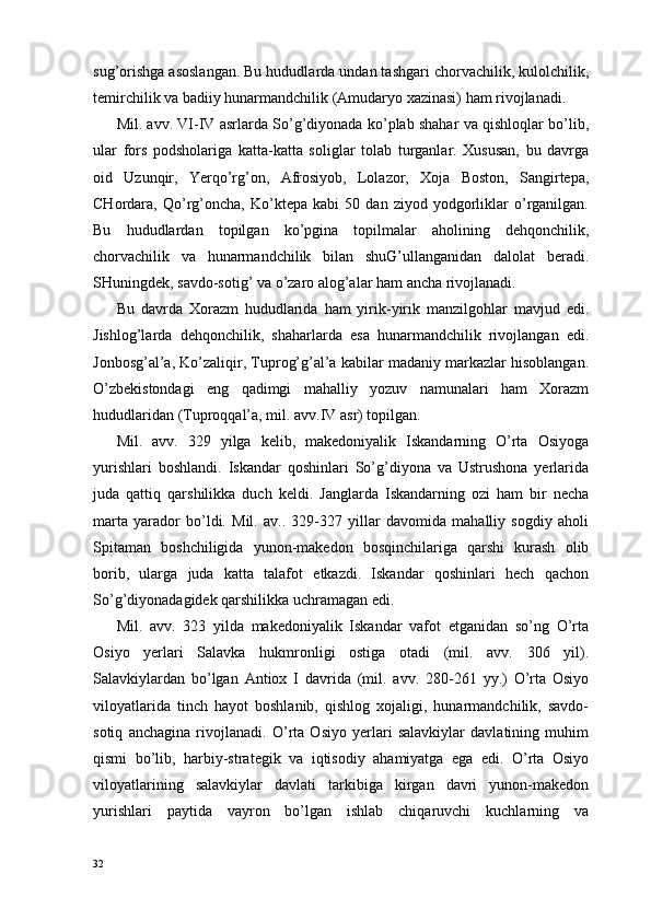 sug’orishga asoslangan. Bu hududlarda undan tashgari chorvachilik, kulolchilik,
temirchilik va badiiy hunarmandchilik (Amudaryo xazinasi) ham rivojlanadi.
Mil. avv. VI-IV asrlarda So’g’diyonada ko’plab shahar va qishloqlar bo’lib,
ular   fors   podsholariga   katta-katta   soliglar   tolab   turganlar.   Xususan,   bu   davrga
oid   Uzunqir,   Yerqo’rg’on,   Afrosiyob,   Lolazor,   Xoja   Boston,   Sangirtepa,
CHordara,   Qo’rg’oncha,   Ko’ktepa   kabi   50   dan   ziyod   yodgorliklar   o’rganilgan.
Bu   hududlardan   topilgan   ko’pgina   topilmalar   aholining   dehqonchilik,
chorvachilik   va   hunarmandchilik   bilan   shuG’ullanganidan   dalolat   beradi.
SHuningdek, savdo-sotig’ va o’zaro alog’alar ham ancha rivojlanadi.
Bu   davrda   Xorazm   hududlarida   ham   yirik-yirik   manzilgohlar   mavjud   edi.
Јishlog’larda   dehqonchilik,   shaharlarda   esa   hunarmandchilik   rivojlangan   edi.
Jonbosg’al’a, Ko’zaliqir, Tuprog’g’al’a kabilar madaniy markazlar hisoblangan.
O’zbekistondagi   eng   qadimgi   mahalliy   yozuv   namunalari   ham   Xorazm
hududlaridan (Tuproqqal’a, mil. avv.IV asr) topilgan.
Mil.   avv.   329   yilga   kelib,   makedoniyalik   Iskandarning   O’rta   Osiyoga
yurishlari   boshlandi.   Iskandar   qoshinlari   So’g’diyona   va   Ustrushona   yerlarida
juda   qattiq   qarshilikka   duch   keldi.   Janglarda   Iskandarning   ozi   ham   bir   necha
marta   yarador   bo’ldi.   Mil.   av..   329-327   yillar   davomida   mahalliy   sogdiy   aholi
Spitaman   boshchiligida   yunon-makedon   bosqinchilariga   qarshi   kurash   olib
borib,   ularga   juda   katta   talafot   etkazdi.   Iskandar   qoshinlari   hech   qachon
So’g’diyonadagidek qarshilikka uchramagan edi.
Mil.   avv.   323   yilda   makedoniyalik   Iskandar   vafot   etganidan   so’ng   O’rta
Osiyo   yerlari   Salavka   hukmronligi   ostiga   otadi   (mil.   avv.   306   yil).
Salavkiylardan   bo’lgan   Antiox   I   davrida   (mil.   avv.   280-261   yy.)   O’rta   Osiyo
viloyatlarida   tinch   hayot   boshlanib,   qishlog   xojaligi,   hunarmandchilik,   savdo-
sotiq   anchagina   rivojlanadi.   O’rta   Osiyo   yerlari   salavkiylar   davlatining   muhim
qismi   bo’lib,   harbiy-strategik   va   iqtisodiy   ahamiyatga   ega   edi.   O’rta   Osiyo
viloyatlarining   salavkiylar   davlati   tarkibiga   kirgan   davri   yunon-makedon
yurishlari   paytida   vayron   bo’lgan   ishlab   chiqaruvchi   kuchlarning   va
32 