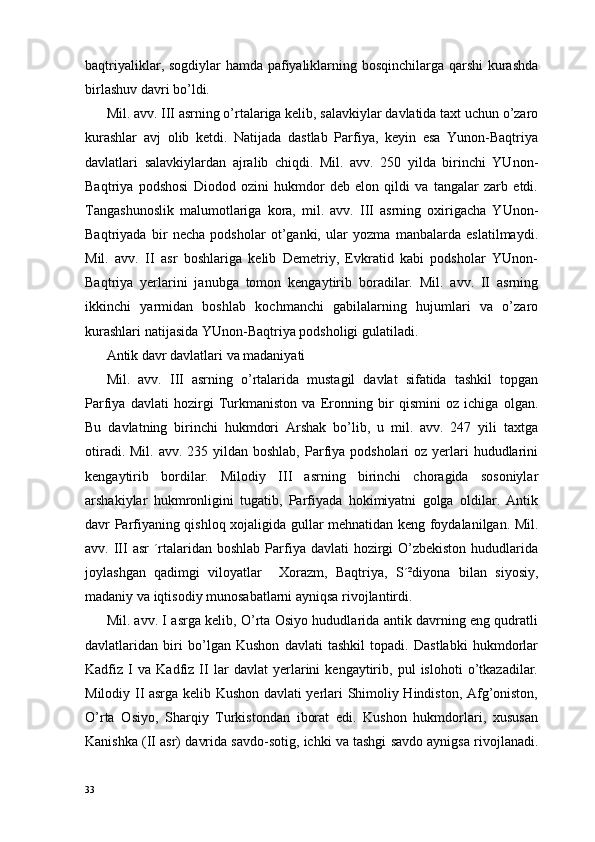 baqtriyaliklar, sogdiylar hamda pafiyaliklarning bosqinchilarga qarshi  kurashda
birlashuv davri bo’ldi.
Mil. avv. III asrning o’rtalariga kelib, salavkiylar davlatida taxt uchun o’zaro
kurashlar   avj   olib   ketdi.   Natijada   dastlab   Parfiya,   keyin   esa   Yunon-Baqtriya
davlatlari   salavkiylardan   ajralib   chiqdi.   Mil.   avv.   250   yilda   birinchi   YUnon-
Baqtriya   podshosi   Diodod   ozini   hukmdor   deb   elon   qildi   va   tangalar   zarb   etdi.
Tangashunoslik   malumotlariga   kora,   mil.   avv.   III   asrning   oxirigacha   YUnon-
Baqtriyada   bir   necha   podsholar   ot’ganki,   ular   yozma   manbalarda   eslatilmaydi.
Mil.   avv.   II   asr   boshlariga   kelib   Demetriy,   Evkratid   kabi   podsholar   YUnon-
Baqtriya   yerlarini   janubga   tomon   kengaytirib   boradilar.   Mil.   avv.   II   asrning
ikkinchi   yarmidan   boshlab   kochmanchi   gabilalarning   hujumlari   va   o’zaro
kurashlari natijasida YUnon-Baqtriya podsholigi gulatiladi.
Antik davr davlatlari va madaniyati
Mil.   avv.   III   asrning   o’rtalarida   mustagil   davlat   sifatida   tashkil   topgan
Parfiya   davlati   hozirgi   Turkmaniston   va   Eronning   bir   qismini   oz   ichiga   olgan.
Bu   davlatning   birinchi   hukmdori   Arshak   bo’lib,   u   mil.   avv.   247   yili   taxtga
otiradi. Mil.  avv. 235 yildan boshlab, Parfiya  podsholari  oz yerlari  hududlarini
kengaytirib   bordilar.   Milodiy   III   asrning   birinchi   choragida   sosoniylar
arshakiylar   hukmronligini   tugatib,   Parfiyada   hokimiyatni   golga   oldilar.   Antik
davr Parfiyaning qishloq xojaligida gullar mehnatidan keng foydalanilgan. Mil.
avv. III  asr  ´rtalaridan boshlab  Parfiya davlati  hozirgi  O’zbekiston  hududlarida
joylashgan   qadimgi   viloyatlar     Xorazm,   Baqtriya,   S´²diyona   bilan   siyosiy,
madaniy va iqtisodiy munosabatlarni ayniqsa rivojlantirdi.
Mil. avv. I asrga kelib, O’rta Osiyo hududlarida antik davrning eng qudratli
davlatlaridan   biri   bo’lgan   Kushon   davlati   tashkil   topadi.   Dastlabki   hukmdorlar
Kadfiz   I   va   Kadfiz   II   lar   davlat   yerlarini   kengaytirib,   pul   islohoti   o’tkazadilar.
Milodiy II asrga kelib Kushon davlati yerlari Shimoliy Hindiston, Afg’oniston,
O’rta   Osiyo,   Sharqiy   Turkistondan   iborat   edi.   Kushon   hukmdorlari,   xususan
Kanishka (II asr) davrida savdo-sotig, ichki va tashgi savdo aynigsa rivojlanadi.
33 