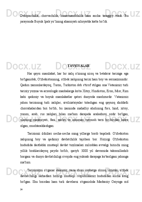 Dehqonchilik,   chorvachilik,   hunarmandchilik   ham   ancha   taraggiy   etadi.   Bu
jarayonda Buyuk Ipak yo’lining ahamiyati nihoyatda katta bo’ldi.
TAVSIYALAR
Har   qaysi   mamlakat,   har   bir   xalq   o'zining   uzoq   va   betakror   tarixiga   ega
bo'lganidek, O'zbekistonning, o'zbek xalqining tarixi ham boy va sermazmundir.
Qadim zamonlardayoq; Turon, Turkiston deb e'tirof etilgan ona Vatanimiz turli
tarixiy yozma va arxeologik manbalarga ko'ra Xitoy, Hindiston, Eron, Misr, Rim
kabi   qadimiy   va   buyuk   mamlakatlar   qatori   dunyoda   mashxurdir.   Vatanimiz
jahon   tarixining   turli   xalqlar,   sivilizatsiyalar   tutashgan   eng   qaynoq   shiddatli
chorrahalaridan   biri   bo'lib,   bu   zaminda   mahalliy   aholining   fors,   hind,   xitoy,
yunon,   arab,   rus   xalqlari   bilan   ma'lum   darajada   aralashuvi   sodir   bo'lgan,
ularning   madaniyati,   fani,   san'ati   va   umuman   turmush   tarzi   bir-biridan   baxra
olgan, mushtaraklashgan.
Tariximiz   ildizlari   necha-necha   ming   yillarga   borib   taqaladi.   O'zbekiston
xalqining   boy   va   qadimiy   davlatchilik   tajribasi   bor.   Hozirgi   O'zbekiston
hududida   dastlabki   mustaqil   davlat   tuzilmalari   miloddan   avvalgi   birinchi   ming
yillik   boshlaridayoq   paydo   bo'lib,   qariyb   3000   yil   davomida   takomillashib
borgani va dunyo davlatchiligi rivojida eng yuksak darajaga ko'tarilgani jahonga
ma'lum.
Tariximizni  o'rganar   ekanmiz, yana  shuni  inobatga  olmoq lozimki, o'zbek
davlatchiligi   sarhadlari   hozirgi   mustaqil   respublikamiz   hududidan   ancha   keng
bo'lgan.   Shu   boisdan   ham   turli   davrlarni   o'rganishda   Markaziy   Osiyoga   oid
34