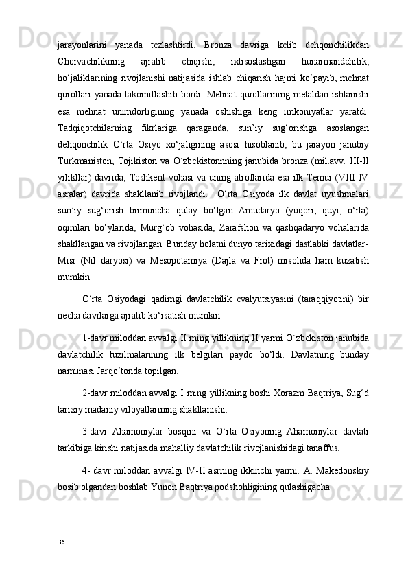 jarayonlarini   yanada   tezlashtirdi.   Bronza   davriga   kelib   dehqonchilikdan
Chorvachilikning   ajralib   chiqishi,   ixtisoslashgan   hunarmandchilik,
ho‘jaliklarining   rivojlanishi   natijasida   ishlab   chiqarish   hajmi   ko‘payib,   mehnat
qurollari   yanada   takomillashib   bordi.   Mehnat   qurollarining   metaldan   ishlanishi
esa   mehnat   unimdorligining   yanada   oshishiga   keng   imkoniyatlar   yaratdi.
Tadqiqotchilarning   fikrlariga   qaraganda,   sun’iy   sug‘orishga   asoslangan
dehqonchilik   O‘rta   Osiyo   xo‘jaligining   asosi   hisoblanib,   bu   jarayon   janubiy
Turkmaniston,   Tojikiston   va   O`zbekistonnning   janubida   bronza   (mil.avv.   III-II
yilikllar)  davrida,  Toshkent  vohasi  va uning atroflarida esa  ilk Temur  (VIII-IV
asralar)   davrida   shakllanib   rivojlandi.     O‘rta   Osiyoda   ilk   davlat   uyushmalari
sun’iy   sug‘orish   birmuncha   qulay   bo‘lgan   Amudaryo   (yuqori,   quyi,   o‘rta)
oqimlari   bo‘ylarida,   Murg‘ob   vohasida,   Zarafshon   va   qashqadaryo   vohalarida
shakllangan va rivojlangan. Bunday holatni dunyo tarixidagi dastlabki davlatlar-
Misr   (Nil   daryosi)   va   Mesopotamiya   (Dajla   va   Frot)   misolida   ham   kuzatish
mumkin. 
O‘rta   Osiyodagi   qadimgi   davlatchilik   evalyutsiyasini   (taraqqiyotini)   bir
necha davrlarga ajratib ko‘rsatish mumkin: 
1-davr miloddan avvalgi II ming yillikning II yarmi O`zbekiston janubida
davlatchilik   tuzilmalarining   ilk   belgilari   paydo   bo‘ldi.   Davlatning   bunday
namunasi Jarqo‘tonda topilgan. 
2-davr miloddan avvalgi I ming yillikning boshi Xorazm Baqtriya, Sug‘d
tarixiy madaniy viloyatlarining shakllanishi. 
3-davr   Ahamoniylar   bosqini   va   O‘rta   Osiyoning   Ahamoniylar   davlati
tarkibiga kirishi natijasida mahalliy davlatchilik rivojlanishidagi tanaffus. 
4-   davr   miloddan   avvalgi   IV-II   asrning   ikkinchi   yarmi.   A.   Makedonskiy
bosib olgandan boshlab Yunon Baqtriya podshohligining qulashigacha. 
36 