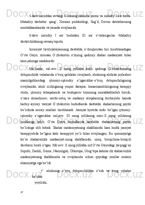 5-davr miloddan avvalgi II asrning ikkinchi yarmi va milodiy I asr boshi.
Mahalliy   davlatlar:   qang‘,   Xorazm   podshohligi;   Sug‘d,   Dovon   davlatlarining
mustahkamlanishi va yanada rivojlanishi. 
6-davr   milodiy   I   asr   boshidan   III   asr   o‘rtalarigacha.   Mahalliy
davlatchilikning ravnaq topishi. 
Insoniyat   tsivilizatsiyasining   dastlabki   o‘choqlaridan   biri   hisoblanadigan
O‘rta   Osiyo,   xususan   O`zbekiston   o‘zining   qadimiy   shahar   madaniyati   bilan
ham jahonga mashhurdir.  
Ma’lumki,   mil.avv.   II   ming   yillikka   kelib   qadimgi   O`zbekistonning
dehqonchilik vohalarida o‘troq qabilalar rivojlanib, aholining alohida joylashuv
manzilgohlaridagi   ijtimoiy-iqtisodiy   o‘zgarishlar-o‘troq   dehqonchiligining
rivojlanishi,   aholi   zichligining   yuqori   darajasi,   hunarmandchiligining   taraqqiy
etishi,   ijtimoiy   tabaqalanish   va   boshqaruv   tizmining   murakkablashib   borish,
o‘zaro   almashinuv,   savdo-sotiq   va   madaniy   aloqalarning   kuchayishi   hamda
harbiy-siyosiy   vaziyat   O`zbekiston   hududlarida   dastlabki   shaharlarning   paydo
bo‘lishida   asosiy   omillari   hisoblanadi.   Jamiyat   hyotida   sodir   bo‘lgan   ijtimoiy-
iqtisodiy   o‘zgarishlar   mil.avv.   III   ming   yillikning   oxiri-II   ming   yillikning
boshlariga   kelib,   O‘rta   Osiyo   hududlarida   dastlabki   shaharlarning   paydo
bo‘lishiga   olib   keladi.   Shahar   madaniyatining   shakllanishi   ham   huddi   jamiyat
taraqqiyotida   bo‘lgani   kabi   taraqqiyot   yo‘li   bilan   rivojlangan.   Bu   qonuniyatga
ko‘ra   shaharsozlik   madaniyat-ining   shakllanishi,   uzoq,   bosqichma-bosqich
davrlarni bosib o‘tgan. Mil.avv. II ming yillikka oid O‘rta Osiyodagi Jarqogg‘on
Sopolli, Dashli, Gonur, Namozgoh, Oltintepa, Ulug‘tepa kabilar ilk shaharsozlik
madaniyatining   shakllanishi   va   rivojlanishi   uchun   quyidagi   omillar   muhim
ahamiyatga ega bo‘ldi: 
 aholining   o‘troq   dehqonchilikka   o‘tish   va   keng   vohalar
bo‘ylab 
yoyilishi; 
37 