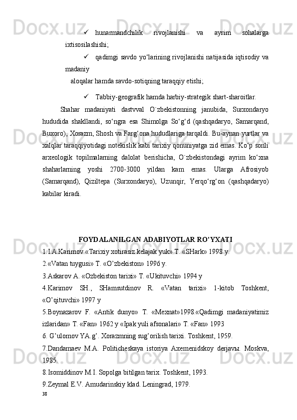  hunarmandchilik   rivojlanishi   va   ayrim   sohalarga
ixtisosilashishi; 
 qadimgi savdo yo‘larining rivojlanishi natijasida iqtisodiy va
madaniy 
aloqalar hamda savdo-sotiqning taraqqiy etishi; 
 Tabbiy-geografik hamda harbiy-strategik shart-sharoitlar. 
Shahar   madaniyati   dastvval   O`zbekistonning   janubida,   Surxondaryo
hududida   shakllandi,   so‘ngra   esa   Shimolga   So‘g‘d   (qashqadaryo,   Samarqand,
Buxoro), Xorazm, Shosh va Farg‘ona hududlariga tarqaldi. Bu-aynan yurtlar va
xalqlar taraqqiyotidagi notekislik kabi tarixiy qonuniyatga zid emas. Ko‘p sonli
arxeologik   topilmalarning   dalolat   berishicha,   O`zbekistondagi   ayrim   ko‘xna
shaharlarning   yoshi   2700-3000   yildan   kam   emas.   Ularga   Afrosiyob
(Samarqand),   Qiziltepa   (Surxondaryo),   Uzunqir,   Yerqo‘rg‘on   (qashqadaryo)
kabilar kiradi.
 
FOYDALANILGAN ADABIYOTLAR RO’YXATI
1.I.A.Karimov «Tarixiy xotirasiz kelajak yuk» T. «SHark» 1998 y.
2.«Vatan tuygusi» T. «O’zbekiston» 1996 y. 
3.Askarov A. «Ozbekiston tarixi» T. «Ukituvchi» 1994 y
4.Karimov   SH.,   SHamsutdinov   R.   «Vatan   tarixi»   1-kitob   Toshkent,
«O’qituvchi» 1997 y
5.Boynazarov   F.   «Antik   dunyo»   T.   «Mexnat»1998.«Qadimgi   madaniyatimiz
izlaridan» T. «Fan» 1962 y «Ipak yuli afsonalari» T. «Fan» 1993
6. G’ulomov YA.g’. Xorazmning sug’orilish tarixi. Toshkent, 1959.
7.Dandamaev   M.A.   Politicheskaya   istoriya   Axemenidskoy   derjavы.   Moskva,
1985.
8.Isomiddinov M.I. Sopolga bitilgan tarix. Toshkent, 1993.
9.Zeymal E.V. Amudarinskiy klad. Leningrad, 1979.
38 