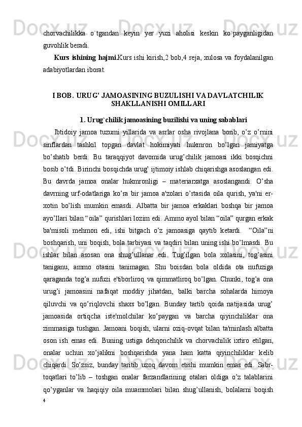 chorvachilikka   о`tgandan   keyin   yer   yuzi   aholisi   keskin   kо`payganligidan
guvohlik beradi.
Kurs ishining hajmi. Kurs ishi  kirish,2 bob,4 reja, xulosa va foydalanilgan
adabiyotlardan iborat. 
I BOB .   URUG' JAMOASINING BUZULISHI VA DAVLATCHILIK
SHAKLLANISHI OMILLARI
1. Urug`chilik jamoasining  buzilishi  va uning sabablari
Ibtidoiy   jamoa   tuzumi   yillarida   va   asrlar   osha   rivojlana   borib,   o’z   o’rnini
sinflardan   tashkil   topgan   davlat   hokimiyati   hukmron   bo’lgan   jamiyatga
bo’shatib   b е rdi.   Bu   taraqqiyot   davomida   urug’chilik   jamoasi   ikki   bosqichni
bosib o’tdi. Birinchi bosqichda urug’ ijtimoiy ishlab chiqarishga asoslangan edi.
Bu   davrda   jamoa   onalar   hukmronligi   –   mat е riarxatga   asoslangandi.   O’sha
davrning   urf-odatlariga   ko’ra   bir   jamoa   a'zolari   o’rtasida   oila   qurish,   ya'ni   er-
xotin   bo’lish   mumkin   emasdi.   Albatta   bir   jamoa   erkaklari   boshqa   bir   jamoa
ayo’llari bilan “oila” qurishlari lozim edi. Ammo ayol bilan “oila” qurgan erkak
ba'misoli   m е hmon   edi,   ishi   bitgach   o’z   jamoasiga   qaytib   k е tardi.     “Oila”ni
boshqarish, uni boqish, bola tarbiyasi  va taqdiri bilan uning ishi bo’lmasdi. Bu
ishlar   bilan   asosan   ona   shug’ullanar   edi.   Tug’ilgan   bola   xolasini,   tog’asini
taniganu,   ammo   otasini   tanimagan.   Shu   boisdan   bola   oldida   ota   nufuziga
qaraganda   tog’a   nufuzi   e'tiborliroq   va   qimmatliroq   bo’lgan.   Chunki,   tog’a   ona
urug’i   jamoasini   nafaqat   moddiy   jihatdan,   balki   barcha   sohalarda   himoya
qiluvchi   va   qo’riqlovchi   shaxs   bo’lgan.   Bunday   tartib   qoida   natijasida   urug’
jamoasida   ortiqcha   ist е 'molchilar   ko’paygan   va   barcha   qiyinchiliklar   ona
zimmasiga   tushgan.   Jamoani   boqish,   ularni   oziq-ovqat   bilan   ta'minlash   albatta
oson   ish   emas   edi.   Buning   ustiga   d е hqonchilik   va   chorvachilik   ixtiro   etilgan,
onalar   uchun   xo’jalikni   boshqarishda   yana   ham   katta   qiyinchiliklar   k е lib
chiqardi.   So’zsiz,   bunday   taritib   uzoq   davom   etishi   mumkin   emas   edi.   Sabr-
toqatlari   to’lib   –   toshgan   onalar   farzandlarining   otalari   oldiga   o’z   talablarini
qo’yganlar   va   haqiqiy   oila   muammolari   bilan   shug’ullanish,   bolalarni   boqish
4 