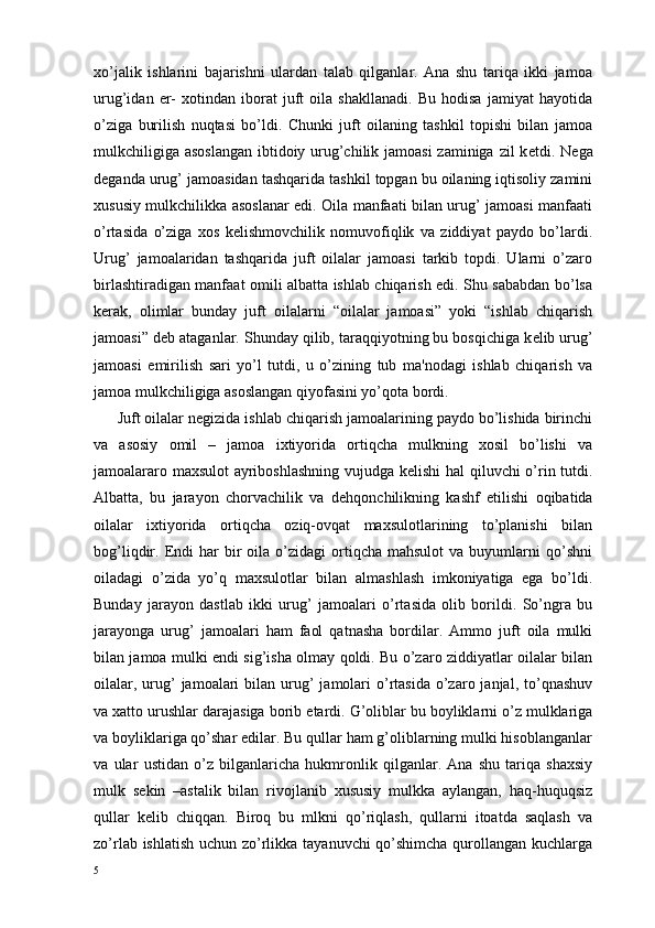 xo’jalik   ishlarini   bajarishni   ulardan   talab   qilganlar.   Ana   shu   tariqa   ikki   jamoa
urug’idan   er-   xotindan   iborat   juft   oila   shakllanadi.   Bu   hodisa   jamiyat   hayotida
o’ziga   burilish   nuqtasi   bo’ldi.   Chunki   juft   oilaning   tashkil   topishi   bilan   jamoa
mulkchiligiga asoslangan  ibtidoiy urug’chilik jamoasi  zaminiga zil k е tdi. N е ga
d е ganda urug’ jamoasidan tashqarida tashkil topgan bu oilaning iqtisoliy zamini
xususiy mulkchilikka asoslanar edi. Oila manfaati bilan urug’ jamoasi manfaati
o’rtasida   o’ziga   xos   k е lishmovchilik   nomuvofiqlik   va   ziddiyat   paydo   bo’lardi.
Urug’   jamoalaridan   tashqarida   juft   oilalar   jamoasi   tarkib   topdi.   Ularni   o’zaro
birlashtiradigan manfaat omili albatta ishlab chiqarish edi. Shu sababdan bo’lsa
k е rak,   olimlar   bunday   juft   oilalarni   “oilalar   jamoasi”   yoki   “ishlab   chiqarish
jamoasi” d е b ataganlar. Shunday qilib, taraqqiyotning bu bosqichiga k е lib urug’
jamoasi   е mirilish   sari   yo’l   tutdi,   u   o’zining   tub   ma'nodagi   ishlab   chiqarish   va
jamoa mulkchiligiga asoslangan qiyofasini yo’qota bordi. 
Juft oilalar n е gizida ishlab chiqarish jamoalarining paydo bo’lishida birinchi
va   asosiy   omil   –   jamoa   ixtiyorida   ortiqcha   mulkning   xosil   bo’lishi   va
jamoalararo maxsulot  ayriboshlashning vujudga k е lishi hal qiluvchi o’rin tutdi.
Albatta,   bu   jarayon   chorvachilik   va   d е hqonchilikning   kashf   etilishi   oqibatida
oilalar   ixtiyorida   ortiqcha   oziq-ovqat   maxsulotlarining   to’planishi   bilan
bog’liqdir.  Endi  har   bir  oila  o’zidagi  ortiqcha  mahsulot  va  buyumlarni   qo’shni
oiladagi   o’zida   yo’q   maxsulotlar   bilan   almashlash   imkoniyatiga   ega   bo’ldi.
Bunday   jarayon   dastlab   ikki   urug’   jamoalari   o’rtasida   olib   borildi.   So’ngra   bu
jarayonga   urug’   jamoalari   ham   faol   qatnasha   bordilar.   Ammo   juft   oila   mulki
bilan jamoa mulki endi sig’isha olmay qoldi. Bu o’zaro ziddiyatlar oilalar bilan
oilalar,  urug’   jamoalari   bilan urug’  jamolari  o’rtasida  o’zaro janjal,  to’qnashuv
va xatto urushlar darajasiga borib  е tardi. G’oliblar bu boyliklarni o’z mulklariga
va boyliklariga qo’shar edilar. Bu qullar ham g’oliblarning mulki hisoblanganlar
va   ular   ustidan   o’z   bilganlaricha   hukmronlik   qilganlar.   Ana   shu   tariqa   shaxsiy
mulk   s е kin   –astalik   bilan   rivojlanib   xususiy   mulkka   aylangan,   haq-huquqsiz
qullar   k е lib   chiqqan.   Biroq   bu   mlkni   qo’riqlash,   qullarni   itoatda   saqlash   va
zo’rlab ishlatish  uchun zo’rlikka tayanuvchi qo’shimcha  qurollangan kuchlarga
5 