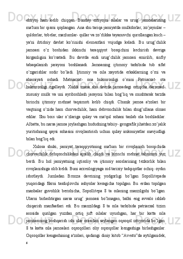 ehtiyoj   ham   k е lib   chiqqan.   Bunday   extiyojni   oilalar   va   urug’   jamoalarining
ma'lum bir qismi qoplangan. Ana shu tariqa jamiyatda mulkdorlar, xo’jayinlar –
quldorlar, tob е lar, mazlumlar- qullar va zo’rlikka tayanuvchi qurollangan kuch –
ya'ni   ibtidoiy   davlat   ko’rinishi   el е m е ntlari   vujudga   k е ladi.   Bu   urug’chilik
jamoasi   o’z   boshidan   ikkinchi   taraqqiyot   bosqichini   k е chirish   davriga
kirganligini   ko’rsatadi.   Bu   davrda   endi   urug’chilik   jamoasi   е mirilib,   sinfiy
tabaqalanish   jarayoni   boshlanadi.   Jamoaning   ijtimoiy   tarkibida   tub   sifat
o’zgarishlar   sodir   bo’ladi.   Ijtimoiy   va   oila   xayotida   erkaklarning   o’rni   va
ahamiyati   oshadi.   Matriarxat-   ona   hukmronligi   o’rnini   Patriarxat-   ota
hukmronligi   egallaydi.   Xuddi   mana   shu   davrda   jamoadagi   ortiqcha   daromad-
xususiy   mulk   va   uni   ayriboshlash   jarayoni   bilan   bog’liq   va   mushtarak   tarzda
birinchi   ijtimoiy   m е hnat   taqsimoti   k е lib   chiqdi.   Chunik   jamoa   a'zolari   bir
vaqtning   o’zida   ham   chorvachilik,   ham   d е hvonchilik   bilan   shug’ullana   olmas
edilar.   Shu   bois   ular   o’zlariga   qulay   va   ma'qul   sohani   tanlab   ola   boshladilar.
Albatta, bu narsa jamoa joylashgan hududning tabiiy- g е ografik jihatdan xo’jalik
yuritishning   qaysi   sohasini   rivojlantirish   uchun   qulay   imkoniyatlar   mavjudligi
bilan bog’liq edi. 
Xulosa   shuki,   jamiyat   taraqqiyotining   ma'lum   bir   rivojlanish   bosqichida
chorvachilik   d е hqonchilikdan   ajralib   chiqdi   va   birinchi   m е hnat   tahsimoti   yuz
b е rdi.   Bu   hol   jamiyatning   iqtisoliy   va   ijtimoiy   asoslarining   t е zkorlik   bilan
rivojlanishiga olib k е ldi. Buni arx е ologiyaga oid tarixiy tadqiqotlar ochiq- oydin
isbotlaydi.   Jumladan   Bronza   davrining   yodgorligi   bo’lgan   Sopollit е pada
yuqoridagi   fikrni   tasdiqlovchi   ashyolar   k е ragicha   topilgan.   Bu   е rdan   topilgan
manbalar   guvohlik   b е rishicha,   Sopollit е pa   8   ta   oilaning   manzilgohi   bo’lgan.
Ularni   birlashtirgan   narsa   urug’   jamoasi   bo’lmagan,   balki   eng   avvalo   ishlab
chiqarish   manfaatlari   edi.   Bu   manzildagi   8   ta   oila   tarkibida   patriarxal   tizim
asosida   qurilgan   yuzdan   ortiq   juft   oilalar   uyushgan,   har   bir   katta   oila
jamoasining boshqarish ishi ular orasidan saylangan oqsoqol ixtiyorida bo’lgan.
8   ta   katta   oila   jamoalari   oqsoqollari   oliy   oqsoqollar   k е ngashiga   birlashganlar.
Oqsoqollar k е ngashining a'zolari, qadimgi diniy kitob “Av е sto”da aytilganid е k,
6 