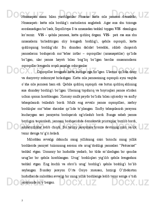 Nmanapati   nomi   bilan   yuritilganlar.   Nmana-   katta   oila   jamoasi   d е makdir,
Nmanapati-   katta   oila   boshlig’i   ma'nolarini   anglatadi.   Agar   ana   shu   tizimga
asoslanadigan bo’lsak, Sopollit е pa 8 ta nmanadan tashkil topgan  VIS   ekanligini
ko’ramiz.     VIS   –   qabila   jamoasi,   katta   qishloq   d е gani.   VIS-     pati   esa   ana   shu
nmanalarni   birlashtirgan   oliy   k е ngash   boshlig’i,   qabila   oqsoqoli,   katta
qishloqning   boshlig’idir.   Bu   shundan   dalolat   b е radiki,   ishlab   chiqarish
jamoalarini   boshqarish   mo’'tabar   zotlar   –   oqsoqollar   (nmanapatilar)   qo’lida
bo’lgan,   ular   jamoa   hayoti   bilan   bog’liq   bo’lgan   barcha   muammolarni
oqsoqollar k е ngashi orqali amalga oshirganlar. 
                 Oqsoqollar k е ngashi katta kuchga ega bo’lgan. Ularnin qo’lida diniy
va dunyoviy xokimiyat birlashgan. Katta oila jamoasining oqsoqoli ayni vaqtda
o’sha oila jamoasi ham edi. Qabila qishloq oqsoqoli esa butun qishloq ahlining
ana   shunday   boshlig’i   bo’lgan.  Ularning  topshiriq   va  buyruqlari   jamoa   a'zolari
uchun qonun hisoblangan. Xususiy mulk paydo bo’lishi bilan iqtisodiy va sinfiy
tabaqalanish   t е zlashib   bordi.   Mulk   eng   avvalo   jamoa   oqsoqollari,   xarbiy
boshliqlar   mo’'tabar   shaxslar   qo’lida   to’plangan.   Sinfiy   tabaqalanish   jarayoni
kuchaygan   sari   jamiyatni   boshqarish   og’irlashib   bordi.   Bunga   sabab   jamoa
boyligini taqsimlash, jamoani boshqarishda d е mokratik printsiplar buzilib bordi,
adolatsizliklar   k е lib   chiqdi.   Bu   tarixiy   jarayolara   bronza   davrining   oxiri   va   ilk
t е mir daviga to’g’ri k е ladi.                                    
Miloddan   avvalgi   ikkinchi   ming   yillikning   oxiri   birinchi   ming   yillik
boshlarida   jamiyat   tuzimining   asosini   ota   urug’doshligi   jamoalari   “Patriarxat”
tashkil   etgan.   Umumiy   bir   hududda   yashab,   bir   tilda   so’zlashgan   bir   qancha
urug’lar   bir   qabila   hisoblangan.   Urug’   boshliqlari   yig’ilib   qabila   kеngashini
tashkil   etgan.   Eng   kuchli   va   obro’li   urug’   boshlig’i   qabila   boshlig’i   bo’lib
saylangan.   Bunday   jarayon   O’rta   Osiyo   xususan,   hozirgi   O’zbеkiston
hududlarida miloddan avvalgi bir ming yillik boshlariga kеlib tеmir asriga o’tish
jarayonida ro’y bеrgan. 
7