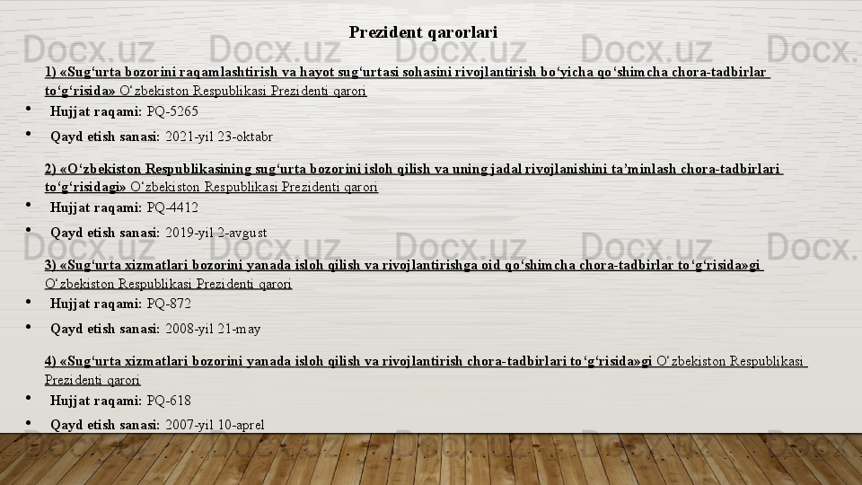 Prezident qarorlari
1) « Sug‘urta   bozorini   raqamlashtirish   va   hayot   sug‘urtasi   sohasini   rivojlantirish   bo‘yicha   qo‘shimcha   chora-tadbirlar  
to‘g‘risida »   O‘zbekiston   Respublikasi   Prezidenti   qarori
Hujjat raqami:  PQ-5265
Qayd etish sanasi:	
  2021-yil 23-oktabr
2) « O‘zbekiston   Respublikasining   sug‘urta   bozorini   isloh   qilish   va   uning   jadal   rivojlanishini   ta’minlash   chora-tadbirlari  
to‘g‘risidagi »   O‘zbekiston   Respublikasi   Prezidenti   qarori
Hujjat raqami:	
  PQ-4412
Qayd etish sanasi:	
  2019-yil 2-avgust
3) « Sug‘urta   xizmatlari   bozorini   yanada   isloh   qilish   va   rivojlantirishga   oid   qo‘shimcha   chora-tadbirlar   to‘g‘risida»gi  
O‘zbekiston   Respublikasi   Prezidenti   qarori
Hujjat raqami:	
  PQ-872
Qayd etish sanasi:	
  2008-yil 21-may
4) « Sug‘urta   xizmatlari   bozorini   yanada   isloh   qilish   va   rivojlantirish   chora-tadbirlari   to‘g‘risida»gi   O‘zbekiston   Respublikasi  
Prezidenti   qarori
Hujjat raqami:	
  PQ-618
Qayd etish sanasi:	
  2007-yil 10-aprel