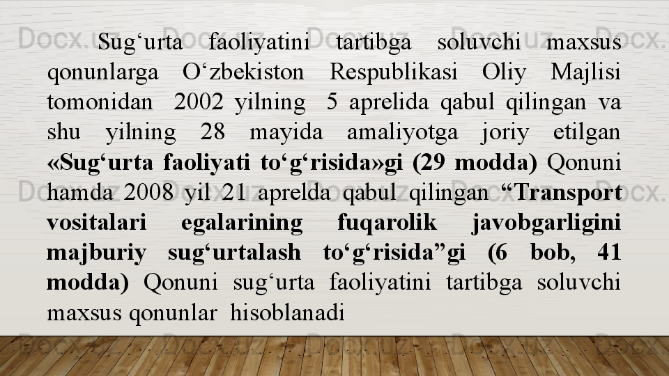 Sug‘urta  faoliyatini  tartibga  soluvchi  maxsus 
qonunlarga  O‘ zbekiston  Respublikasi  Oliy  Majlisi 
tomonidan    2002  yilning    5  aprelida  qabul  qilingan  va 
shu  yilning  28  mayida  amaliyotga  joriy  etilgan 
«Sug‘urta  faoliyati  to‘g‘risida»gi  (29  modda)  Qonun i 
hamda  2008  yil  21  aprelda  qabul  qilingan  “Transport 
vositalari  egalarining  fuqarolik  javobgarligini 
majburiy  sug‘urtalash  to‘g‘risida”gi   (6  bob,  41 
modda)   Qonuni   sug‘urta  faoliyatini  tartibga  soluvchi 
maxsus qonun lar   hisoblanadi