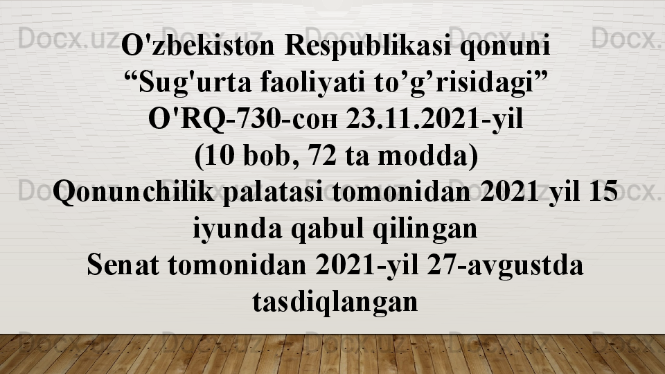 O'zbekiston Respublikasi qonuni
“ Sug'urta faoliyati  to’g’risidagi”
O'RQ-730- сон 23.11.202 1-yil
(10 bob, 72 ta m odda )
Qonunchilik palatasi tomonidan 2021 yil 15 
iyunda qabul qilingan
Senat tomonidan 2021-yil 27-avgustda 
tasdiqlangan