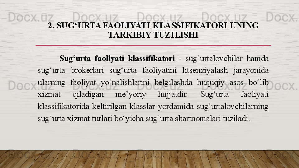 2 . SUG‘URTA FAOLIYATI KLASSIFIKATORI  UNING 
TARKIBIY TUZILISHI
Sug‘urta  faoliyati  klassifikatori  -  sug‘urtalovchilar  hamda 
sug‘urta  brokerlari  sug‘urta  faoliyatini  litsenziyalash  jarayonida 
ularning  faoliyat  yo‘nalishlarini  belgilashda  huquqiy  asos  bo‘lib 
xizmat  qiladigan  me’yoriy  hujjatdir.  Sug‘urta  faoliyati 
klassifikatorida  keltirilgan  klasslar  yordamida  sug‘urtalovchilarning 
sug‘urta xizmat turlari bo‘yicha sug‘urta shartnomalari tuziladi.   