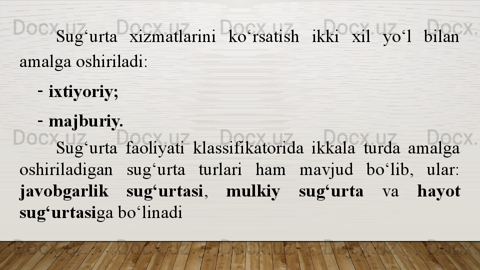 Sug‘urta  xizmatlarini  ko‘rsatish  ikki  xil  yo‘l  bilan 
amalga oshiriladi:
-
ixtiyoriy;
-
majburiy.
Sug‘urta  faoliyati  klassifikatorida  ikkala  turda  amalga 
oshiriladigan  sug‘urta  turlari  ham  mavjud  bo‘lib,  ular: 
javobgarlik  sug‘urtasi ,  mulkiy  sug‘urta  va  hayot 
sug‘urtasi ga bo‘linadi  