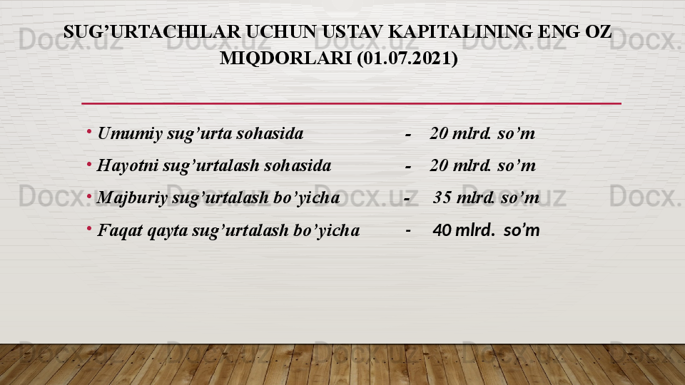 SUG’URTACHILAR UCHUN USTAV KAPITALINING ENG OZ
MIQDORLARI  (01.07.2021)
•
Umumiy sug’urta sohasida                       -    20 mlrd. so’m
•
Hayotni sug’urtalash sohasida                 -    20 mlrd. so’m
•
Majburiy sug’urtalash bo’yicha               -     35 mlrd. so’m
•
Faqat qayta sug’urtalash bo’yicha            -     40 mlrd.  so’m