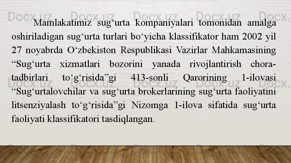 Mamlakatimiz  sug‘urta  kompaniyalari  tomonidan  amalga 
oshiriladigan  sug‘urta  turlari  bo‘yicha  klassifikator  ham  2002  yil 
27  noyabrda  O‘zbekiston  Respublikasi  Vazirlar  Mahkamasining 
“Sug‘urta  xizmatlari  bozorini  yanada  rivojlantirish  chora-
tadbirlari  to‘g‘risida”gi  413-sonli  Qarorining  1-ilovasi 
“Sug‘urtalovchilar  va  sug‘urta  brokerlarining  sug‘urta  faoliyatini 
litsenziyalash  to‘g‘risida”gi  Nizomga  1-ilova  sifatida  sug‘urta 
faoliyati klassifikatori tasdiqlangan.