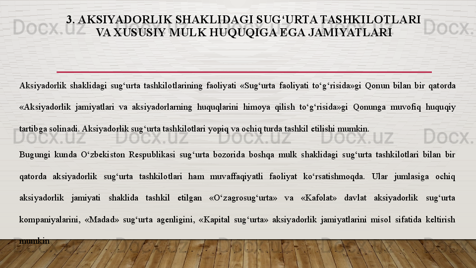 3. AKSIYADORLIK SHAKLIDAGI SUG‘URTA TASHKILOTLARI 
VA  XUSUSIY MULK HUQUQIGA EGA JAMIYATLAR I
Aksiyadorlik  shaklidagi  sug‘urta  t ashkilotlarining  faoliyati  «Sug‘urta  faoliyati  to‘g‘risida»gi  Qonun  bilan  bir   qatorda 
«Aksiyadorlik  jamiyatlari  va  aksiyadorlarning  huquqlarini  himoya  qilish  to‘g‘risida»gi  Qonunga  muvofiq   huquqiy 
tartibga solinadi. Aksiyadorlik sug‘urta tashkilotlari yopiq va ochiq turda tashkil etilishi mumkin. 
Bugungi  kunda  O‘zbekiston  Respublikasi  sug‘urta  bozorida  boshqa  mulk  shaklidagi  sug‘urta  tashkilotlari  bilan  bir 
qatorda  aksiyadorlik  sug‘urta  tashkilotlari  ham  muvaffaqiyatli  faoliyat  ko‘rsatishmoqda.  Ular  jumlasiga  ochiq 
aksiyadorlik  jamiyati  shaklida  tashkil  etilgan  «O‘zagrosug‘urta»  va  «Kafolat»  davlat  aksiyadorlik  sug‘urta 
kompaniyalarini,  «Madad»  sug‘urta  agenligini,  «Kapital  sug‘urta»  aksiyadorlik  jamiyatlarini  misol  sifatida  keltirish 
mumkin  