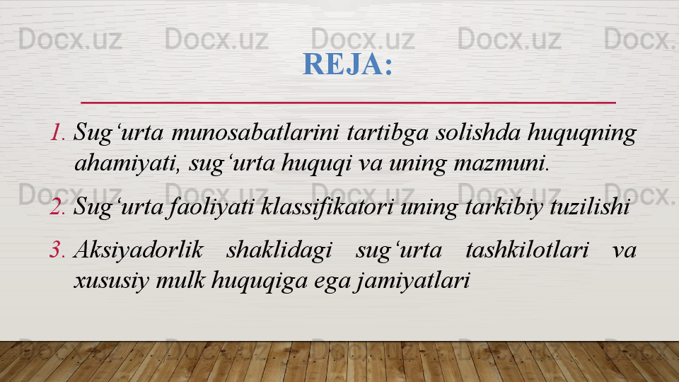 REJA:
1. Sug‘urta munosabatlarini tartibga solishda huquqning 
ahamiyati, sug‘urta huquqi va uning mazmuni.
2. Sug‘urta faoliyati klassifikatori  uning tarkibiy tuzilishi
3. Aksiyadorlik  shaklidagi  sug‘urta  tashkilotlari  va 
xususiy mulk huquqiga ega jamiyatlari