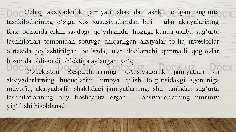 Ochiq  aksiyadorlik  jamiyati  shaklida  tashkil  etilgan  sug‘urta 
tashkilotlarining  o‘ziga  xos  xususiyatlaridan  biri  –  ular  aksiyalarining 
fond  bozorida  erkin  savdoga  qo‘yilishidir.  hozirgi  kunda  ushbu  sug‘urta 
tashkilotlari  tomonidan  sotuvga  chiqarilgan  aksiyalar  to‘liq  investorlar 
o‘rtasida  joylashtirilgan  bo‘lsada,  ular  ikkilamchi  qimmatli  qog‘ozlar 
bozorida oldi-sotdi ob’ektiga aylangani yo‘q.
O‘zbekiston  Respublikasining  «Aksiyadorlik  jamiyatlari  va 
aksiyadorlarning  huquqlarini  himoya  qilish  to‘g‘risida»gi  Qonuniga 
muvofiq,  aksiyadorlik  shaklidagi  jamiyatlarning,  shu  jumladan  sug‘urta 
tashkilotlarining  oliy  boshqaruv  organi  –  aksiyadorlarning  umumiy 
yig‘ilishi hisoblanadi  