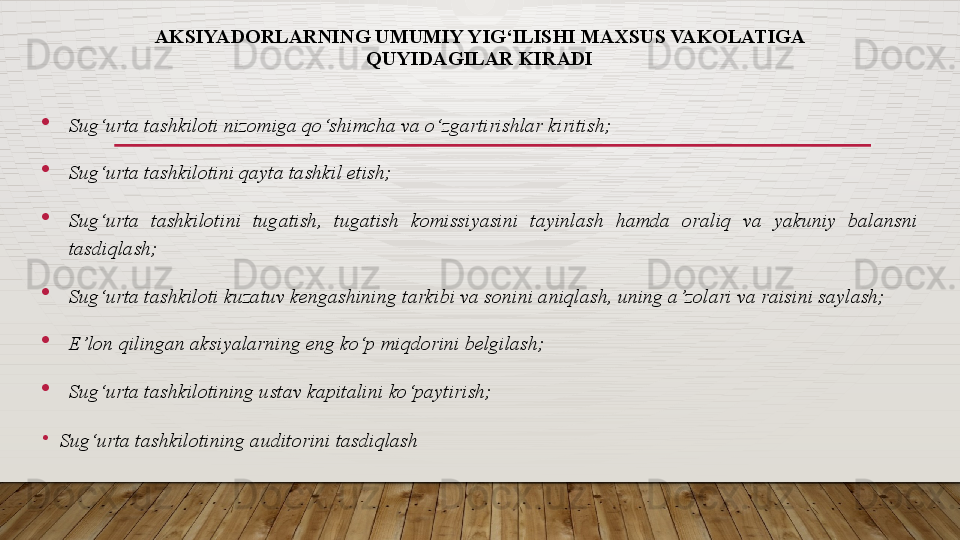 AKSIYADORLARNING UMUMIY YIG‘ILISHI MAXSUS VAKOLATIGA 
QUYIDAGILAR KIRADI
Sug‘urta tashkiloti nizomiga qo‘shimcha va o‘zgartirishlar kiritish;
Sug‘urta tashkilotini qayta tashkil etish;
Sug‘urta  tashkilotini  tugatish,  tugatish  komissiyasini  tayinlash  hamda  oraliq  va  yakuniy  balansni 
tasdiqlash;
Sug‘urta tashkiloti kuzatuv kengashining tarkibi va sonini aniqlash, uning a’zolari va raisini saylash;
E’lon qilingan aksiyalarning eng ko‘p miqdorini belgilash;
Sug‘urta tashkilotining ustav kapitalini ko‘paytirish;
•
Sug‘urta tashkilotining auditorini tasdiqlash