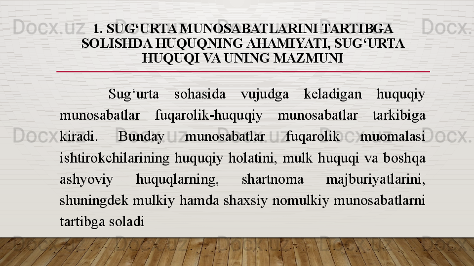 1.  SUG‘URTA MUNOSABATLARINI TARTIBGA 
SOLISHDA HUQUQNING AHAMIYATI, SUG‘URTA 
HUQUQI VA UNING MAZMUNI
  Sug‘urta  sohasida  vujudga  keladigan  huquqiy 
munosabatlar  fuqarolik-huquqiy  munosabatlar  tarkibiga 
kiradi.  Bunday  munosabatlar  fuqarolik  muomalasi 
ishtirokchilarining  huquqiy  holatini,  mulk  huquqi  va  boshqa 
ashyoviy  huquqlarning,  shartnoma  majburiyatlarini, 
shuningdek mulkiy hamda shaxsiy nomulkiy munosabatlarni 
tartibga soladi