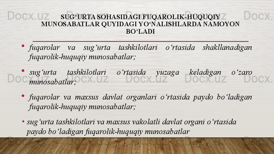 SUG‘URTA SOHASIDAGI FUQAROLIK-HUQUQIY 
MUNOSABATLAR QUYIDAGI YO‘NALISHLARDA NAMOYON 
BO‘LADI
fuqarolar  va  sug‘urta  tashkilotlari  o‘rtasida  shakllanadigan 
fuqarolik-huquqiy munosabatlar;
sug‘urta  tashkilotlari  o‘rtasida  yuzaga  keladigan  o‘zaro 
munosabatlar;
fuqarolar  va  maxsus  davlat  organlari  o‘rtasida  paydo  bo‘ladigan 
fuqarolik-huquqiy munosabatlar;
•
sug‘urta tashkilotlari va maxsus vakolatli davlat organi o‘rtasida 
paydo bo‘ladigan fuqarolik-huquqiy munosabatlar