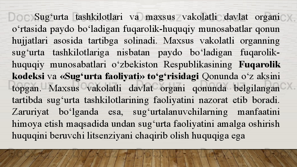 Sug‘urta  tashkilotlari  va  maxsus  vakolatli  davlat  organi 
o‘rtasida  paydo  bo‘ladigan  fuqarolik-huquqiy  munosabatlar  qonun 
hujjatlari  asosida  tartibga  solinadi.  Maxsus  vakolatli  organning 
sug‘urta  tashkilotlariga  nisbatan  paydo  bo‘ladigan  fuqarolik-
huquqiy  munosabatlari  o‘zbekiston  Respublikasining  Fuqarolik 
kodeksi  va  «Sug‘urta faoliyati» to‘g‘risidagi  Qonunda o‘z aksini 
topgan.  Maxsus  vakolatli  davlat  organi  qonunda  belgilangan 
tartibda  sug‘urta  tashkilotlarining  faoliyatini  nazorat  etib  boradi. 
Zaruriyat  bo‘lganda  esa,  sug‘urtalanuvchilarning  manfaatini 
himoya etish maqsadida undan sug‘urta faoliyatini amalga oshirish 
huquqini beruvchi litsenziyani chaqirib olish huquqiga ega