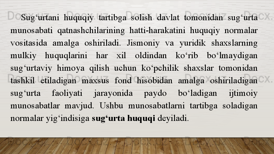 Sug‘urtani  huquqiy  tartibga  solish  davlat  tomonidan  sug‘urta 
munosabati  qatnashchilarining  hatti-harakatini  huquqiy  normalar 
vositasida  amalga  oshiriladi.  Jismoniy  va  yuridik  shaxslarning 
mulkiy  huquqlarini  har  xil  oldindan  ko‘rib  bo‘lmaydigan 
sug‘urtaviy  himoya  qilish  uchun  ko‘pchilik  shaxslar  tomonidan 
tashkil  etiladigan  maxsus  fond  hisobidan  amalga  oshiriladigan 
sug‘urta  faoliyati  jarayonida  paydo  bo‘ladigan  ijtimoiy 
munosabatlar  mavjud.  Ushbu  munosabatlarni  tartibga  soladigan 
normalar yig‘indisiga  sug‘urta huquqi  deyiladi.