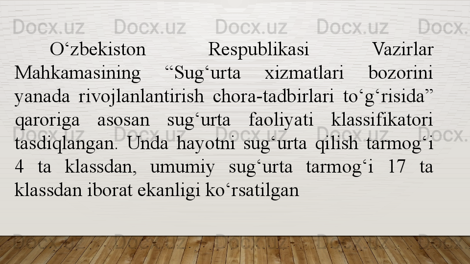 O‘zbekiston  Respublikasi  Vazirlar 
Mahkamasining  “Sug‘urta  xizmatlari  bozorini 
yanada  rivojlanlantirish  chora-tadbirlari  to‘g‘risida” 
qaroriga  asosan  sug‘urta  faoliyati  klassifikatori 
tasdiqlangan.  Unda  hayotni  sug‘urta  qilish  tarmog‘i 
4  ta  klassdan,  umumiy  sug‘urta  tarmog‘i  17  ta 
klassdan iborat ekanligi ko‘rsatilgan  