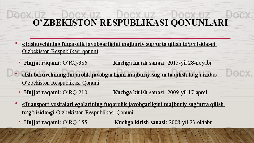 O’ZBEKISTON RESPUBLIKASI QONUNLARI
« Tashuvchining   fuqarolik   javobgarligini   majburiy   sug‘urta   qilish   to‘g‘risida»gi  
O‘zbekiston   Respublikasi   qonuni  
•
Hujjat raqami:  O‘RQ-386                   Kuchga kirish sanasi:	  2015-yil 28-noyabr
« Ish   beruvchining   fuqarolik   javobgarligini   majburiy   sug‘urta   qilish   to‘g‘risida »	
 
O‘zbekiston   Respublikasi   Qonuni
•
Hujjat raqami:	
  O‘RQ-210                   Kuchga kirish sanasi:	  2009-yil 17-aprel
«Transport  vositalari   egalarining   fuqarolik   javobgarligini   majburiy   sug‘urta   qilish  
to‘g‘risida»gi   O’zbekiston   Respublikasi   Qonuni
•
Hujjat raqami:	
  O‘RQ-155                    Kuchga kirish sanasi:	  2008-yil 23-oktabr