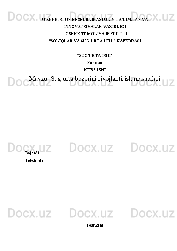 O`ZBEKISTON RESPUBLIKASI OLIY  TA’LIM,FAN VA
INNOVATSIYALAR  VAZIRLIGI
TOSHKENT MOLIYA INSTITUTI
“ SOLIQLAR VA SUG’URTA ISHI  ” KAFEDRASI
“ SUG’URTA ISHI ”
Fanidan
KURS ISHI
Mavzu:  Sug’urta bozorini rivojlantirish masalalari
Bajardi 
Tekshirdi:  
Toshkent 