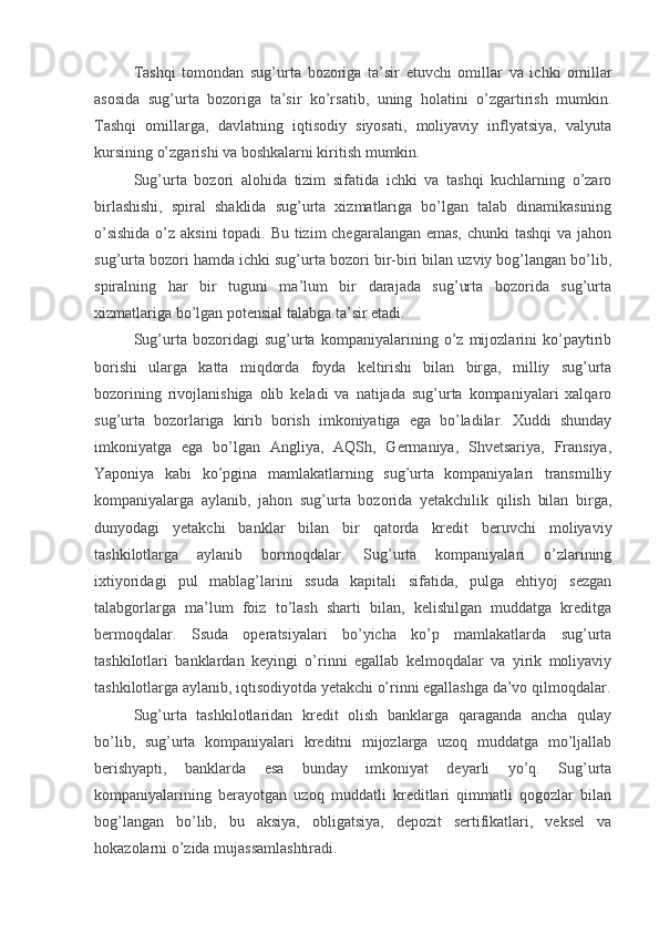 Tashqi   tomondan   sug’urta   bozoriga   ta’sir   etuvchi   omillar   va   ichki   omillar
asosida   sug’urta   bozoriga   ta’sir   ko’rsatib,   uning   holatini   o’zgartirish   mumkin.
Tashqi   omillarga,   davlatning   iqtisodiy   siyosati,   moliyaviy   inflyatsiya,   valyuta
kursining o’zgarishi va boshkalarni kiritish mumkin.
Sug’urta   bozori   alohida   tizim   sifatida   ichki   va   tashqi   kuchlarning   o’zaro
birlashishi,   spiral   shaklida   sug’urta   xizmatlariga   bo’lgan   talab   dinamikasining
o’sishida  o’z aksini  topadi. Bu tizim chegaralangan emas,  chunki  tashqi  va jahon
sug’urta bozori hamda ichki sug’urta bozori bir-biri bilan uzviy bog’langan bo’lib,
spiralning   har   bir   tuguni   ma’lum   bir   darajada   sug’urta   bozorida   sug’urta
xizmatlariga bo’lgan potensial talabga ta’sir etadi.
Sug’urta   bozoridagi   sug’urta   kompaniyalarining   o’z   mijozlarini   ko’paytirib
borishi   ularga   katta   miqdorda   foyda   keltirishi   bilan   birga,   milliy   sug’urta
bozorining   rivojlanishiga   olib   keladi   va   natijada   sug’urta   kompaniyalari   xalqaro
sug’urta   bozorlariga   kirib   borish   imkoniyatiga   ega   bo’ladilar.   Xuddi   shunday
imkoniyatga   ega   bo’lgan   Angliya,   AQSh,   Germaniya,   Shvetsariya,   Fransiya,
Yaponiya   kabi   ko’pgina   mamlakatlarning   sug’urta   kompaniyalari   transmilliy
kompaniyalarga   aylanib,   jahon   sug’urta   bozorida   yetakchilik   qilish   bilan   birga,
dunyodagi   yetakchi   banklar   bilan   bir   qatorda   kredit   beruvchi   moliyaviy
tashkilotlarga   aylanib   bormoqdalar.   Sug’urta   kompaniyalari   o’zlarining
ixtiyoridagi   pul   mablag’larini   ssuda   kapitali   sifatida,   pulga   ehtiyoj   sezgan
talabgorlarga   ma’lum   foiz   to’lash   sharti   bilan,   kelishilgan   muddatga   kreditga
bermoqdalar.   Ssuda   operatsiyalari   bo’yicha   ko’p   mamlakatlarda   sug’urta
tashkilotlari   banklardan   keyingi   o’rinni   egallab   kelmoqdalar   va   yirik   moliyaviy
tashkilotlarga aylanib, iqtisodiyotda yetakchi o’rinni egallashga da’vo qilmoqdalar.
Sug’urta   tashkilotlaridan   kredit   olish   banklarga   qaraganda   ancha   qulay
bo’lib,   sug’urta   kompaniyalari   kreditni   mijozlarga   uzoq   muddatga   mo’ljallab
berishyapti,   banklarda   esa   bunday   imkoniyat   deyarli   yo’q.   Sug’urta
kompaniyalarining   berayotgan   uzoq   muddatli   kreditlari   qimmatli   qogozlar   bilan
bog’langan   bo’lib,   bu   aksiya,   obligatsiya,   depozit   sertifikatlari,   veksel   va
hokazolarni o’zida mujassamlashtiradi.