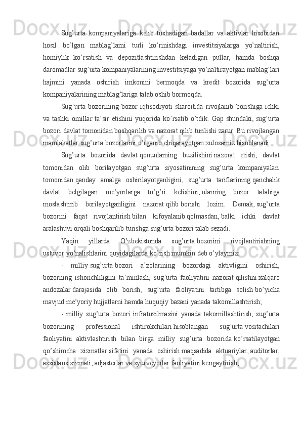 Sug’urta   kompaniyalariga   kelib   tushadigan   badallar   va   aktivlar   hisobidan
hosil   bo’lgan   mablag’larni   turli   ko’rinishdagi   investitsiyalarga   yo’naltirish,
homiylik   ko’rsatish   va   depozitlashtirishdan   keladigan   pullar,   hamda   boshqa
daromadlar sug’urta kompaniyalarining investitsiyaga yo’naltirayotgan mablag’lari
hajmini   yanada   oshirish   imkonini   bermoqda   va   kredit   bozorida   sug’urta
kompaniyalarining mablag’lariga talab oshib bormoqda.
Sug’urta   bozorining   bozor   iqtisodiyoti   sharoitida   rivojlanib   borishiga   ichki
va  tashki   omillar   ta’sir   etishini   yuqorida   ko’rsatib   o’tdik.   Gap  shundaki,   sug’urta
bozori davlat tomonidan boshqarilib va nazorat qilib turilishi zarur. Bu rivojlangan
mamlakatlar sug’urta bozorlarini o’rganib chiqarayotgan xulosamiz hisoblanadi.
Sug’urta   bozorida   davlat   qonunlarning   buzilishini   nazorat   etishi,   davlat
tomonidan   olib   borilayotgan   sug’urta   siyosatinining   sug’urta   kompaniyalari
tomonidan   qanday   amalga   oshirilayotganligini,   sug’urta   tariflarining   qanchalik
davlat   belgilagan   me’yorlarga   to’g’ri   kelishini,   ularning   bozor   talabiga
moslashtirib   borilayotganligini   nazorat   qilib   borishi   lozim.   Demak,   sug’urta
bozorini   faqat   rivojlantirish   bilan   kifoyalanib   qolmasdan,   balki   ichki   davlat
aralashuvi   orqali boshqarilib   turishga   sug’urta   bozori talab sezadi.
Yaqin   yillarda   O’zbekistonda   sug’urta   bozorini   rivojlantirishning
ustuvor   yo’nalishlarini quyidagilarda ko’rish mumkin deb o’ylaymiz:
-   milliy   sug’urta   bozori   a’zolarining   bozordagi   aktivligini   oshirish,
bozorning   ishonchliligini   ta’minlash,   sug’urta   faoliyatini   nazorat   qilishni   xalqaro
andozalar   darajasida   olib   borish,   sug’urta   faoliyatini   tartibga   solish   bo’yicha
mavjud me’yoriy hujjatlarni hamda huquqiy bazani yanada   takomillashtirish;
-   milliy   sug’urta   bozori   infratuzilmasini   yanada   takomillashtirish,   sug’urta
bozorining   professional   ishtirokchilari   hisoblangan   sug’urta   vositachilari
faoliyatini   aktivlashtirish   bilan   birga   milliy   sug’urta   bozorida   ko’rsatilayotgan
qo’shimcha   xizmatlar   sifatini   yanada   oshirish   maqsadida   aktuariylar,   auditorlar,
assistans xizmati, adjasterlar va syurveyerlar faoliyatini kengaytirish;