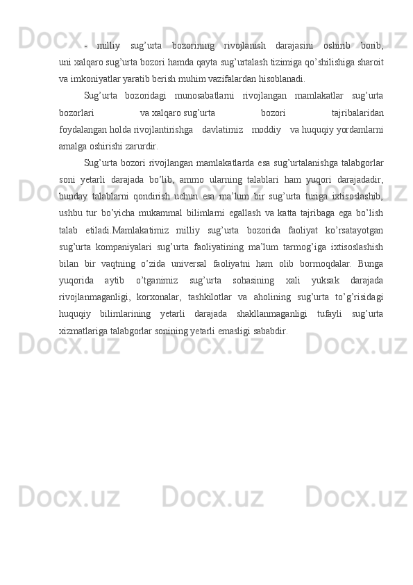 -   milliy   sug’urta   bozorining   rivojlanish   darajasini   oshirib   borib,
uni   xalqaro   sug’urta bozori   hamda qayta sug’urtalash   tizimiga   qo’shilishiga   sharoit
va imkoniyatlar yaratib berish   muhim   vazifalardan   hisoblanadi.
Sug’urta   bozoridagi   munosabatlarni   rivojlangan   mamlakatlar   sug’urta
bozorlari   va   xalqaro   sug’urta   bozori   tajribalaridan
foydalangan   holda   rivojlantirishga   davlatimiz   moddiy   va   huquqiy   yordamlarni
amalga oshirishi zarurdir.
Sug’urta  bozori   rivojlangan   mamlakatlarda  esa   sug’urtalanishga   talabgorlar
soni   yetarli   darajada   bo’lib,   ammo   ularning   talablari   ham   yuqori   darajadadir,
bunday   talablarni   qondirish   uchun   esa   ma’lum   bir   sug’urta   turiga   ixtisoslashib,
ushbu   tur   bo’yicha   mukammal   bilimlarni   egallash   va   katta   tajribaga   ega   bo’lish
talab   etiladi.Mamlakatimiz   milliy   sug’urta   bozorida   faoliyat   ko’rsatayotgan
sug’urta   kompaniyalari   sug’urta   faoliyatining   ma’lum   tarmog’iga   ixtisoslashish
bilan   bir   vaqtning   o’zida   universal   faoliyatni   ham   olib   bormoqdalar.   Bunga
yuqorida   aytib   o’tganimiz   sug’urta   sohasining   xali   yuksak   darajada
rivojlanmaganligi,   korxonalar,   tashkilotlar   va   aholining   sug’urta   to’g’risidagi
huquqiy   bilimlarining   yetarli   darajada   shakllanmaganligi   tufayli   sug’urta
xizmatlariga talabgorlar sonining yetarli emasligi sababdir.