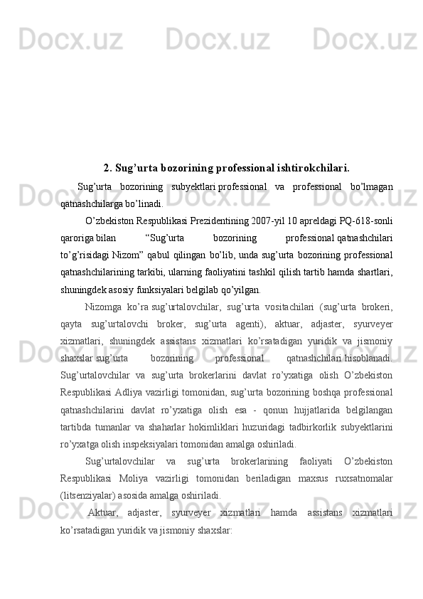 2.  Sug’urta bozorining professional ishtirokchilari.
    Sug’urta   bozorining   subyektlari   professional   va   professional   bo’lmagan
qatnashchilarga bo’linadi.
O’zbekiston Respublikasi   Prezidentining   2007-yil 10 apreldagi   PQ-618-sonli
qaroriga   bilan   “Sug’urta   bozorining   professional   qatnashchilari
to’g’risidagi   Nizom”   qabul   qilingan   bo’lib,   unda   sug’urta   bozorining   professional
qatnashchilarining tarkibi, ularning faoliyatini tashkil qilish tartib hamda shartlari,
shuningdek asosiy funksiyalari belgilab qo’yilgan.
Nizomga   ko’ra   sug’urtalovchilar,   sug’urta   vositachilari   (sug’urta   brokeri,
qayta   sug’urtalovchi   broker,   sug’urta   agenti),   aktuar,   adjaster,   syurveyer
xizmatlari,   shuningdek   assistans   xizmatlari   ko’rsatadigan   yuridik   va   jismoniy
shaxslar   sug’urta   bozorining   professional   qatnashchilari   hisoblanadi.
Sug’urtalovchilar   va   sug’urta   brokerlarini   davlat   ro’yxatiga   olish   O’zbekiston
Respublikasi  Adliya vazirligi tomonidan, sug’urta bozorining boshqa professional
qatnashchilarini   davlat   ro’yxatiga   olish   esa   -   qonun   hujjatlarida   belgilangan
tartibda   tumanlar   va   shaharlar   hokimliklari   huzuridagi   tadbirkorlik   subyektlarini
ro’yxatga olish inspeksiyalari tomonidan amalga oshiriladi.
Sug’urtalovchilar   va   sug’urta   brokerlarining   faoliyati   O’zbekiston
Respublikasi   Moliya   vazirligi   tomonidan   beriladigan   maxsus   ruxsatnomalar
(litsenziyalar) asosida amalga oshiriladi.
  Aktuar,   adjaster,   syurveyer   xizmatlari   hamda   assistans   xizmatlari
ko’rsatadigan yuridik va jismoniy shaxslar: