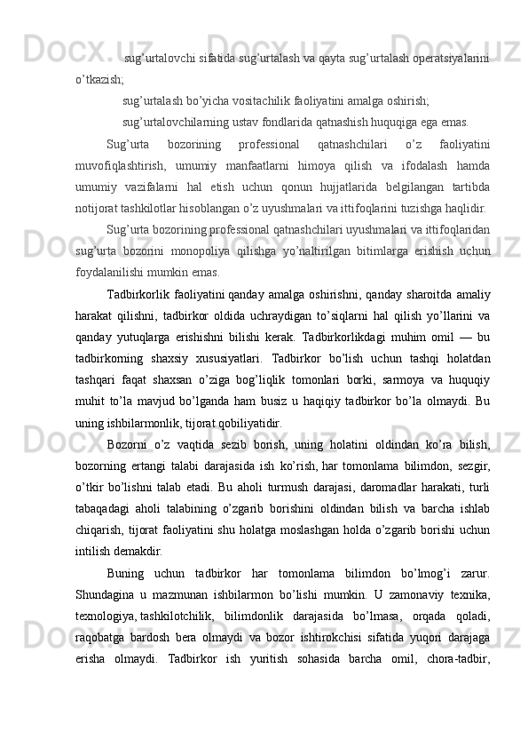 sug’urtalovchi sifatida sug’urtalash va qayta sug’urtalash operatsiyalarini
o’tkazish;
     sug’urtalash bo’yicha vositachilik faoliyatini amalga oshirish;
     sug’urtalovchilarning ustav fondlarida qatnashish huquqiga ega emas.
Sug’urta   bozorining   professional   qatnashchilari   o’z   faoliyatini
muvofiqlashtirish,   umumiy   manfaatlarni   himoya   qilish   va   ifodalash   hamda
umumiy   vazifalarni   hal   etish   uchun   qonun   hujjatlarida   belgilangan   tartibda
notijorat tashkilotlar hisoblangan o’z uyushmalari va ittifoqlarini tuzishga haqlidir.
Sug’urta bozorining professional qatnashchilari uyushmalari va ittifoqlaridan
sug’urta   bozorini   monopoliya   qilishga   yo’naltirilgan   bitimlarga   erishish   uchun
foydalanilishi mumkin emas.
Tadbirkorlik   faoliyatini   qanday   amalga   oshirishni ,   qanday   sharoitda   amaliy
harakat   qilishni,   tadbirkor   oldida   uchraydigan   to’siqlarni   hal   qilish   yo’llarini   va
qanday   yutuqlarga   erishishni   bilishi   kerak.   Tadbirkorlikdagi   muhim   omil   —   bu
tadbirkorning   shaxsiy   xususiyatlari.   Tadbirkor   bo’lish   uchun   tashqi   holatdan
tashqari   faqat   shaxsan   o’ziga   bog’liqlik   tomonlari   borki,   sarmoya   va   huquqiy
muhit   to’la   mavjud   bo’lganda   ham   busiz   u   haqiqiy   tadbirkor   bo’la   olmaydi.   Bu
uning ishbilarmonlik, tijorat qobiliyatidir.  
Bozorni   o’z   vaqtida   sezib   borish,   uning   holatini   oldindan   ko’ra   bilish,
bozorning   ertangi   talabi   darajasida   ish   ko’rish,   har   tomonlama   bilimdon ,   sezgir,
o’tkir   bo’lishni   talab   etadi.   Bu   aholi   turmush   darajasi,   daromadlar   harakati,   turli
tabaqadagi   aholi   talabining   o’zgarib   borishini   oldindan   bilish   va   barcha   ishlab
chiqarish, tijorat  faoliyatini  shu holatga  moslashgan  holda o’zgarib borishi  uchun
intilish demakdir.
Buning   uchun   tadbirkor   har   tomonlama   bilimdon   bo’lmog’i   zarur.
Shundagina   u   mazmunan   ishbilarmon   bo’lishi   mumkin.   U   zamonaviy   texnika,
texnologiya,   tashkilotchilik ,   bilimdonlik   darajasida   bo’lmasa,   orqada   qoladi,
raqobatga   bardosh   bera   olmaydi   va   bozor   ishtirokchisi   sifatida   yuqori   darajaga
erisha   olmaydi.   Tadbirkor   ish   yuritish   sohasida   barcha   omil,   chora-tadbir,