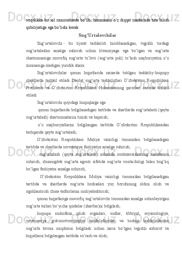 voqelikka bir xil munosabatda bo’lib, hammasini o’z diqqat markazida tuta bilish
qobiliyatiga ega bo’lishi kerak.
Sug’Urtalovchilar
Sug’urtalovchi   -   bu   tijorat   tashkiloti   hisoblanadigan,   tegishli   turdagi
sug’urtalashni   amalga   oshirish   uchun   litsenziyaga   ega   bo’lgan   va   sug’urta
shartnomasiga   muvofiq   sug’urta   to’lovi   (sug’urta   puli)   to’lash   majburiyatini   o’z
zimmasiga oladigan yuridik shaxs.  
Sug’urtalovchilar   qonun   hujjatlarida   nazarda   tutilgan   tashkiliy-huquqiy
shakllarda   tashkil   etiladi.   Davlat   sug’urta   tashkilotlari   O’zbekiston   Respublikasi
Prezidenti   va   O’zbekiston   Respublikasi   Hukumatining   qarorlari   asosida   tashkil
etiladi.
Sug’urtalovchi quyidagi huquqlarga ega: 
 qonun hujjatlarida belgilanadigan tartibda va shartlarda sug’urtalash (qayta
sug’urtalash) shartnomalarini tuzish va bajarish;
  o’z   majburiyatlarini   belgilangan   tartibda   O’zbekiston   Respublikasidan
tashqarida qayta sug’urtalash;
O’zbekiston   Respublikasi   Moliya   vazirligi   tomonidan   belgilanadigan
tartibda va shartlarda investitsiya faoliyatini amalga oshirish;
  sug’urtalash   (qayta   sug’urtalash)   sohasida   mutaxassislarning   malakasini
oshirish,   shuningdek   sug’urta   agenti   sifatida   sug’urta   vositachiligi   bilan   bog’liq
bo’lgan faoliyatni amalga oshirish;
  O’zbekiston   Respublikasi   Moliya   vazirligi   tomonidan   belgilanadigan
tartibda   va   shartlarda   sug’urta   hodisalari   yuz   berishining   oldini   olish   va
ogohlantirish chora-tadbirlarini moliyalashtirish;
qonun hujjatlariga muvofiq sug’urtalovchi tomonidan amalga oshirilayotgan
sug’urta turlari bo’yicha qoidalar (shartlar)ni belgilash;
huquqni   muhofaza   qilish   organlari,   sudlar,   tibbiyot,   seysmologiya,
veterinariya,   gidrometeorologiya   tashkilotlaridan   va   boshqa   tashkilotlardan
sug’urta   tovoni   miqdorini   belgilash   uchun   zarur   bo’lgan   tegishli   axborot   va
hujjatlarni belgilangan tartibda so’rash va olish;