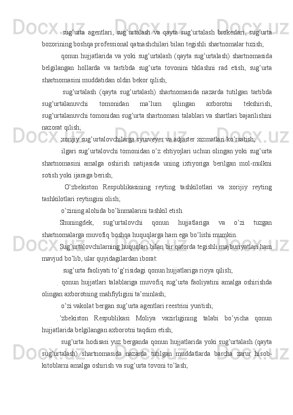   sug’urta   agentlari,   sug’urtalash   va   qayta   sug’urtalash   brokerlari,   sug’urta
bozorining boshqa professional qatnashchilari bilan tegishli shartnomalar tuzish;
  qonun hujjatlarida va  yoki   sug’urtalash  (qayta  sug’urtalash)  shartnomasid a
belgilangan   hollarda   va   tartibda   sug’urta   tovonini   tiklashni   rad   etish,   sug’urta
shartnomasini muddatidan oldin bekor qilish;
  sug’urtalash   (qayta   sug’urtalash)   shartnomasida   nazarda   tutilgan   tartibda
sug’urtalanuvchi   tomonidan   ma’lum   qilingan   axborotni   tekshirish,
sug’urtalanuvchi tomonidan sug’urta shartnomasi talablari va shartlari bajarilishini
nazorat qilish;
  xorijiy sug’urtalovchilarga syurveyer va adjaster xizmatlari ko’rsatish;
  ilgari sug’urtalovchi tomonidan o’z ehtiyojlari uchun olingan yoki sug’urta
shartnomasini   amalga   oshirish   natijasida   uning   ixtiyoriga   berilgan   mol-mulkni
sotish yoki ijaraga berish;
  O’zbekiston   Respublikasining   reyting   tashkilotlari   va   xorijiy   reyting
tashkilotlari reytingini olish;
  o’zining alohida bo’linmalarini tashkil etish.  
Shuningdek,   sug’urtalovchi   qonun   hujjatlariga   va   o’zi   tuzgan
shartnomalarga muvofiq boshqa huquqlarga ham ega bo’lishi mumkin.
Sug’urtalovchilarning huquqlari bilan bir qatorda tegishli majburiyatlari ham
mavjud bo’lib, ular   quyidagilardan iborat:
    sug’urta faoliyati to’g’risidagi qonun hujjatlariga rioya qilish;
 qonun hujjatlari  talablariga muvofiq sug’urta faoliyatini amalga oshirishda
olingan axborotning mahfiyligini ta’minlash;
 o’zi vakolat bergan sug’urta agentlari reestrini yuritish;
’zbekiston   Respublikasi   Moliya   vazirligining   talabi   bo’yicha   qonun
hujjatlarida belgilangan axborotni taqdim etish;
  sug’urta hodisasi  yuz berganda qonun hujjatlarida yoki  sug’urtalash (qayta
sug’urtalash)   shartnomasida   nazarda   tutilgan   muddatlarda   barcha   zarur   hisob-
kitoblarni amalga oshirish va sug’urta tovoni to’lash;