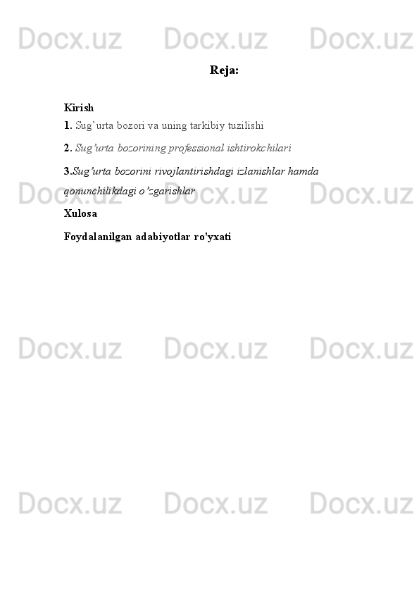 Reja:
Kirish
1.  Sug’urta bozori va uning tarkibiy tuzilishi
2.  Sug’urta bozorining professional ishtirokchilari
3 . Sug’urta bozorini rivojlantirishda gi   izlanishlar   hamda  
qonunchilikdagi o’zgarishlar
Xulosa
Foydalanilgan   adabiyotlar   ro ' yxati 