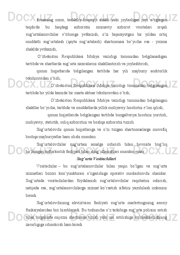 firmaning   nomi,   tashkiliy-huquqiy   shakli   yoki   joylashgan   joyi   o’zgargan
taqdirda   bu   haqdagi   axborotni   ommaviy   axborot   vositalari   orqali
sug’urtalanuvchilar   e’tiboriga   yetkazish,   o’zi   bajarayotgan   bir   yildan   ortiq
muddatli   sug’urtalash   (qayta   sug’urtalash)   shartnomasi   bo’yicha   esa   -   yozma
shaklda yetkazish;  
  O’zbekiston   Respublikasi   Moliya   vazirligi   tomonidan   belgilanadigan
tartibda va shartlarda sug’urta zaxiralarini shakllantirish va joylashtirish;
qonun   hujjatlarida   belgilangan   tartibda   har   yili   majburiy   auditorlik
tekshiruvidan o’tish;
             
   O’zbekiston   Respublikasi   Moliya   vazirligi   tomonidan   belgilangan
tartibda bir yilda kamida bir marta aktuar tekshiruvdan o’tish;
             
   O’zbekiston   Respublikasi   Moliya   vazirligi   tomonidan   belgilangan
shakllar bo’yicha, tartibda va muddatlarda yillik moliyaviy hisobotni e’lon qilish;
             
   qonun hujjatlarida belgilangan tartibda buxgalteriya hisobini yuritish,
moliyaviy, statistik, soliq axborotini va boshqa axborotni tuzish. 
Sug’urtalovchi   qonun   hujjatlariga   va   o’zi   tuzgan   shartnomalarga   muvofiq
boshqa majburiyatlar ham olishi mumkin.
Sug’urtalovchilar   sug’urtani   amalga   oshirish   bilan   bevosita   bog’liq
bo’lmagan tadbirkorlik faoliyati bilan shug’ullanishlari mumkin emas.
Sug’urta Vositachilari
Vositachilar   –   bu   sug’urtalanuvchilar   bilan   yaqin   bo’lgan   va   sug’urta
xizmatlari   bozori   kon’yunkturasi   o’zgarishiga   operativ   moslashuvchi   shaxslar.
Sug’urtada   vositachilardan   foydalanish   sug’urtalovchilar   raqobatini   oshirish,
natijada   esa,   sug’urtalanuvchilarga   xizmat   ko’rsatish   sifatini   yaxshilash   imkonini
beradi.
Sug’urtalovchining   akvizitsion   faoliyati   sug’urta   marketingining   asosiy
funksiyalaridan biri hisoblanadi. Bu tushuncha o’z tarkibiga sug’urta polisini sotish
bilan   birgalikda   mijozni   shartnoma   tuzish   yoki   uni   sotilishiga   ko’maklashishning
zarurligiga ishontirish ham kiradi.
