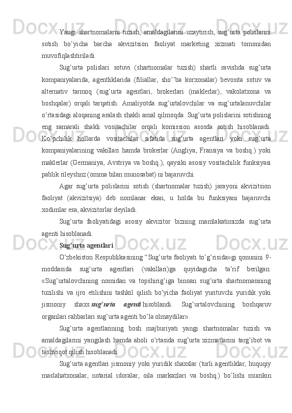 Yangi   shartnomalarni   tuzish,   amaldagilarini   uzaytirish,   sug’urta   polislarini
sotish   bo’yicha   barcha   akvizitsion   faoliyat   marketing   xizmati   tomonidan
muvofiqlashtiriladi.
Sug’urta   polislari   sotuvi   (shartnomalar   tuzish)   shartli   ravishda   sug’urta
kompaniyalarida,   agentliklarida   (filiallar,   sho’’ba   korxonalar)   bevosita   sotuv   va
alternativ   tarmoq   (sug’urta   agentlari,   brokerlari   (maklerlar),   vakolatxona   va
boshqalar)   orqali   tarqatish.   Amaliyotda   sug’urtalovchilar   va   sug’urtalanuvchilar
o’rtasidagi aloqaning aralash shakli amal qilmoqda. Sug’urta polislarini sotishning
eng   samarali   shakli   vositachilar   orqali   komission   asosda   sotish   hisoblanadi.
Ko’pchilik   hollarda   vositachilar   sifatida   sug’urta   agentlari   yoki   sug’urta
kompaniyalarining   vakillari   hamda   brokerlar   (Angliya,   Fransiya   va   boshq.)   yoki
maklerlar  (Germaniya, Avstriya va boshq.), qaysiki  asosiy vositachilik funksiyasi
pablik rileyshnz (omma bilan munosabat) ni bajaruvchi.
Agar   sug’urta   polislarini   sotish   (shartnomalar   tuzish)   jarayoni   akvizitsion
faoliyat   (akvizitsiya)   deb   nomlanar   ekan,   u   holda   bu   funksiyani   bajaruvchi
xodimlar esa, akvizitorlar deyiladi. 
Sug’urta   faoliyatidagi   asosiy   akvizitor   bizning   mamlakatimizda   sug’urta
agenti hisoblanadi.
Sug’urta agentlari
O’zbekiston Respublikasining “Sug’urta faoliyati to’g’risida»gi qonunini 9-
moddasida   sug’urta   agentlari   (vakillari)ga   quyidagicha   ta’rif   berilgan:
«Sug’urtalovchining   nomidan   va   topshirig’iga   binoan   sug’urta   shartnomasining
tuzilishi   va   ijro   etilishini   tashkil   qilish   bo’yicha   faoliyat   yurituvchi   yuridik   yoki
jismoniy   shaxs   sug’urta   agenti   hisoblandi.   Sug’urtalovchining   boshqaruv
organlari rahbarlari sug’urta agenti bo’la olmaydilar». 
Sug’urta   agentlarining   bosh   majburiyati   yangi   shartnomalar   tuzish   va
amaldagilarini   yangilash   hamda   aholi   o’rtasida   sug’urta   xizmatlarini   targ’ibot   va
tashviqot qilish hisoblanadi. 
Sug’urta agentlari jismoniy yoki yuridik shaxslar  (turli agentliklar, huquqiy
maslahatxonalar,   notarial   idoralar,   oila   markazlari   va   boshq.)   bo’lishi   mumkin