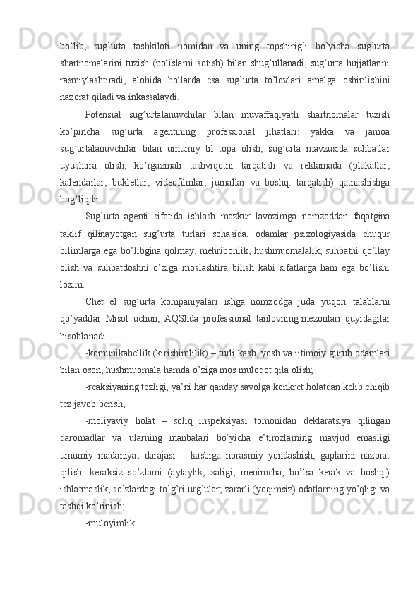 bo’lib,   sug’urta   tashkiloti   nomidan   va   uning   topshirig’i   bo’yicha   sug’urta
shartnomalarini   tuzish   (polislarni   sotish)   bilan   shug’ullanadi,   sug’urta   hujjatlarini
rasmiylashtiradi,   alohida   hollarda   esa   sug’urta   to’lovlari   amalga   oshirilishini
nazorat qiladi va inkassalaydi.
Potensial   sug’urtalanuvchilar   bilan   muvaffaqiyatli   shartnomalar   tuzish
ko’pincha   sug’urta   agentining   professional   jihatlari:   yakka   va   jamoa
sug’urtalanuvchilar   bilan   umumiy   til   topa   olish,   sug’urta   mavzusida   suhbatlar
uyushtira   olish,   ko’rgazmali   tashviqotni   tarqatish   va   reklamada   (plakatlar,
kalendarlar,   bukletlar,   videofilmlar,   jurnallar   va   boshq.   tarqatish)   qatnashishga
bog’liqdir.
Sug’urta   agenti   sifatida   ishlash   mazkur   lavozimga   nomzoddan   faqatgina
taklif   qilinayotgan   sug’urta   turlari   sohasida,   odamlar   psixologiyasida   chuqur
bilimlarga ega bo’libgina qolmay, mehribonlik, hushmuomalalik, suhbatni qo’llay
olish   va   suhbatdoshni   o’ziga   moslashtira   bilish   kabi   sifatlarga   ham   ega   bo’lishi
lozim.
Chet   el   sug’urta   kompaniyalari   ishga   nomzodga   juda   yuqori   talablarni
qo’yadilar.   Misol   uchun,   AQShda   professional   tanlovning   mezonlari   quyidagilar
hisoblanadi: 
-komunikabellik   (kirishimlilik)   – turli kasb, yosh va ijtimoiy guruh odamlari
bilan oson, hushmuomala hamda o’ziga mos muloqot qila olish;
-reaksiyaning tezligi, ya’ni har qanday savolga konkret holatdan kelib chiqib
tez javob berish;
-moliyaviy   holat   –   soliq   inspeksiyasi   tomonidan   deklaratsiya   qilingan
daromadlar   va   ularning   manbalari   bo’yicha   e’tirozlarning   mavjud   emasligi
umumiy   madaniyat   darajasi   –   kasbiga   norasmiy   yondashish,   gaplarini   nazorat
qilish:   keraksiz   so’zlarni   (aytaylik,   xaligi,   menimcha,   bo’lsa   kerak   va   boshq.)
ishlatmaslik, so’zlardagi to’g’ri urg’ular; zararli (yoqimsiz) odatlarning yo’qligi va
tashqi ko’rinish;
-muloyimlik.
