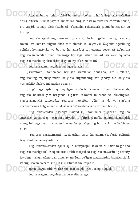 Agar   rahbariyat   bilan   suhbat   bo’ladigan   bo’lsa,   u  holda   faqatgina   taklifdan
so’ng o’tirish. Suhbat paytida suhbatdoshning so’z va mimikasini ko’zatib borish,
o’z   vaqtida   to’xtay   olish   (suhbatni   to’xtatish),   suhbatdosh   gapini   bo’lmaslik   va
boshqa.
Sug’urta   agentining   husnixati   (pocherk),   turli   hujjatlarni   aniq,   ravshan,
savodli   va   xatosiz   tulgaza   olish   ham   alohida   rol   o’ynaydi,   Sug’urta   agentining
polislar,   kvitansiyalar   va   boshqa   hujjatlardagi   tushunarsiz   yozuvlari   ko’pincha
sug’urtalanuvchilar   bilan   mojaroga   borishga   sabab   bo’ladi   va   oxir   oqibatda
sug’urtalovchining obro’si(imidj)ga salbiy ta’sir ko’rsatadi. 
Sug’urta agenti quyidagi huquqlarga ega:
g’urtalovchi   tomonidan   berilgan   vakolatlar   doirasida,   shu   jumladan,
sug’urtaning   majburiy   turlari   bo’yicha   sug’urtaning   har   qanday   turi   bo’yicha
vositachilik faoliyatini amalga oshirish;
  sug’urtaga   qabul   qilinayotgan   sug’urta   tavakkalchiligini   baholashda,
sug’urta   hodisasi   yuz   berganda   sug’urta   to’lovini   to’lashda   va   shuningdek,
sug’urtalanuvchi   tomonidan   sug’urta   mukofoti   to’liq   hajmda   va   sug’urta
shartnomasida belgilangan muddatlarda to’lanishida zarur yordam berish;
  sug’urtalovchidan   litsenziya   mavjudligi,   ustav   fondi   miqdorlari,   sug’urta
zaxiralari va qabul qilingan majburiyatlar to’g’risidagi ma’lumotlarni, shuningdek
uning   to’lovga   qodirligi   va   moliyaviy   barqarorligining   boshqa   ko’rsatkichlarini
olish;
  sug’urta   shartnomasini   tuzish   uchun   zarur   hujjatlarni   (sug’urta   polisini)
tayyorlash va rasmiylashtirish;
  sug’urtalanuvchidan   qabul   qilib   olinayotgan   tavakkalchiliklar   to’g’risida
sug’urtalovchiga to’liqroq axborot berish maqsadida sug’urtalanuvchining shaxsiy
hayotiga   halaqit   qilmasdan   umumiy   ma’lum   bo’lgan   manbalardan   tavakkalchilik
va sug’urtalanuvchi to’g’risidagi ma’lumotlarni to’plash;
 qonun hujjatlarida va shartnomada belgilangan boshqa huquqlar.
Sug’urta agenti quyidagi   majburiyatlarga   ega: