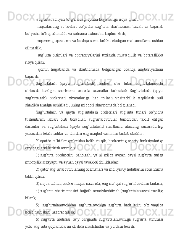 sug’urta faoliyati to’g’risidagi qonun hujjatlariga rioya qilish;
  mijozlarning   so’rovlari   bo’yicha   sug’urta   shartnomasi   tuzish   va   bajarish
bo’yicha to’liq, ishonchli va xolisona axborotni taqdim etish;
 mijozning tijorat siri va boshqa sirini tashkil etadigan ma’lumotlarni oshkor
qilmaslik;
  sug’urta   bitimlari   va   operatsiyalarini   tuzishda   mustaqillik   va   betaraflikka
rioya qilish;
  qonun   hujjatlarida   va   shartnomada   belgilangan   boshqa   majburiyatlarni
bajarish.
Sug’urtalash   (qayta   sug’urtalash)   brokeri   o’zi   bilan   sug’urtalanuvchi
o’rtasida   tuzilgan   shartnoma   asosida   xizmatlar   ko’rsatadi.   Sug’urtalash   (qayta
sug’urtalash)   brokerlari   xizmatlariga   haq   to’lash   vositachilik   taqdirlash   puli
shaklida amalga oshiriladi, uning miqdori shartnomada belgilanadi.
Sug’urtalash   va   qayta   sug’urtalash   brokerlari   sug’urta   turlari   bo’yicha
tushuntirish   ishlari   olib   boradilar,   sug’urtalovchilar   tomonidan   taklif   etilgan
dasturlar   va   sug’urtalash   (qayta   sug’urtalash)   shartlarini   ularning   samaradorligi
yuzasidan tekshiradilar va ulardan eng maqbul variantni tanlab oladilar.
Yuqorida ta’kidlanganlaridan kelib chiqib, brokerning asosiy funksiyalariga
quyidagilarni kiritish mumkin:
1)  sug’urta   predmetini   baholash,   ya’ni   mijoz   aynan   qaysi   sug’urta   turiga
muxtojlik sezayapti va aynan qaysi tavakkalchiliklardan;
2)  qator sug’urtalovchilarning xizmatlari va moliyaviy holatlarini solishtirma
tahlil qilish;
3)  mijoz uchun, broker nuqtai nazarida, eng ma’qul sug’urtalovchini tanlash;
4)  sug’urta  shartnomasini  hujjatli  rasmiylashtirish (sug’urtalanuvchi  roziligi
bilan);
5)    sug’urtalanuvchidan   sug’urtalovchiga   sug’urta   badallarini   o’z   vaqtida
kelib tushishini nazorat qilish;
6)    sug’urta   hodisasi   ro’y   berganda   sug’urtalanuvchiga   sug’urta   summasi
yoki sug’urta qoplamalarini olishda maslahatlar va yordam berish.