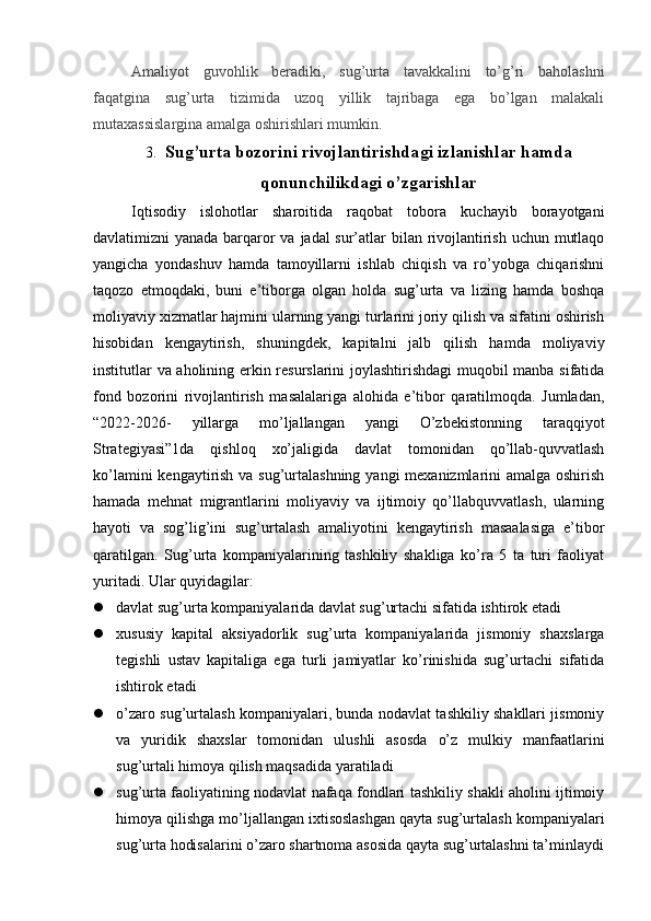 Amaliyot   guvohlik   beradiki,   sug’urta   tavakkalini   to’g’ri   baholashni
faqatgina   sug’urta   tizimida   uzoq   yillik   tajribaga   ega   bo’lgan   malakali
mutaxassislargina amalga oshirishlari mumkin.
3. Sug’urta bozorini rivojlantirishda gi izlanishlar hamda
qonunchilikdagi o’zgarishla r
Iqtisodiy   islohotlar   sharoitida   raqobat   tobora   kuchayib   borayotgani
davlatimizni yanada barqaror  va jadal sur’atlar  bilan rivojlantirish uchun mutlaqo
yangicha   yondashuv   hamda   tamoyillarni   ishlab   chiqish   va   ro’yobga   chiqarishni
taqozo   etmoqdaki,   buni   e’tiborga   olgan   holda   sug’urta   va   lizing   hamda   boshqa
moliyaviy xizmatlar hajmini ularning yangi turlarini joriy qilish va sifatini oshirish
hisobidan   kengaytirish,   shuningdek,   kapitalni   jalb   qilish   hamda   moliyaviy
institutlar va aholining erkin resurslarini joylashtirishdagi  muqobil manba sifatida
fond   bozorini   rivojlantirish   masalalariga   alohida   e’tibor   qaratilmoqda.   Jumladan,
“2022-2026-   yillarga   mo’ljallangan   yangi   O’zbekistonning   taraqqiyot
Strategiyasi”1da   qishloq   xo’jaligida   davlat   tomonidan   qo’llab-quvvatlash
ko’lamini  kengaytirish va sug’urtalashning yangi mexanizmlarini amalga oshirish
hamada   mehnat   migrantlarini   moliyaviy   va   ijtimoiy   qo’llabquvvatlash,   ularning
hayoti   va   sog’lig’ini   sug’urtalash   amaliyotini   kengaytirish   masaalasiga   e’tibor
qaratilgan.   Sug’urta   kompaniyalarining   tashkiliy   shakliga   ko’ra   5   ta   turi   faoliyat
yuritadi. Ular quyidagilar:
 davlat sug’urta kompaniyalarida davlat sug’urtachi sifatida ishtirok etadi 
 xususiy   kapital   aksiyadorlik   sug’urta   kompaniyalarida   jismoniy   shaxslarga
tegishli   ustav   kapitaliga   ega   turli   jamiyatlar   ko’rinishida   sug’urtachi   sifatida
ishtirok etadi 
 o’zaro sug’urtalash kompaniyalari, bunda nodavlat tashkiliy shakllari jismoniy
va   yuridik   shaxslar   tomonidan   ulushli   asosda   o’z   mulkiy   manfaatlarini
sug’urtali himoya qilish maqsadida yaratiladi 
 sug’urta faoliyatining nodavlat nafaqa fondlari tashkiliy shakli aholini ijtimoiy
himoya qilishga mo’ljallangan ixtisoslashgan qayta sug’urtalash kompaniyalari
sug’urta hodisalarini o’zaro shartnoma asosida qayta sug’urtalashni ta’minlaydi